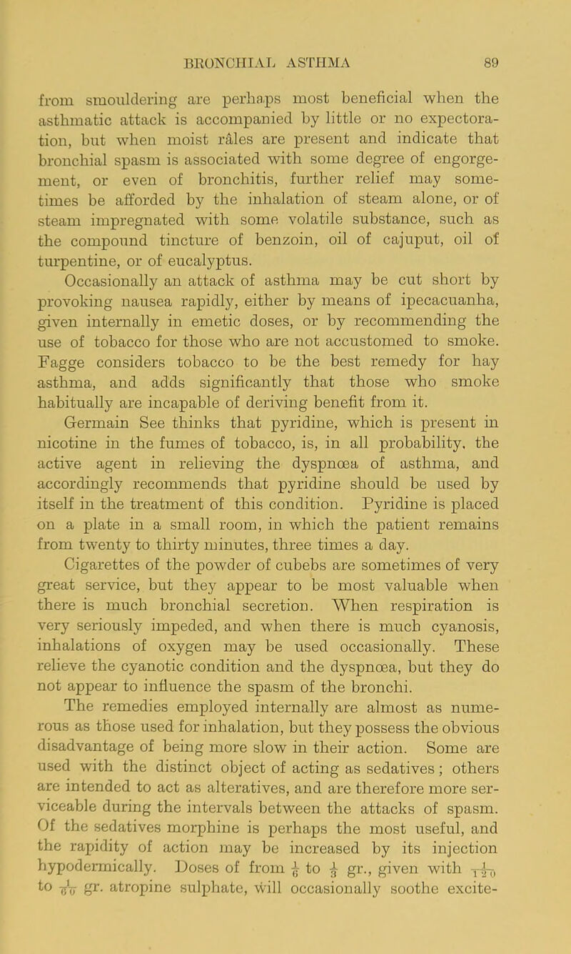 from smouldering are perha.ps most beneficial when the asthmatic attack is accompanied by little or no expectora- tion, but when moist rales are present and indicate that bronchial spasm is associated with some degree of engorge- ment, or even of bronchitis, further relief may some- times be afforded by the inhalation of steam alone, or of steam impregnated with some volatile substance, such as the compound tincture of benzoin, oil of cajuput, oil of turpentine, or of eucalyptus. Occasionally an attack of asthma may be cut short by provoking nausea rapidly, either by means of ipecacuanha, given internally in emetic doses, or by recommending the use of tobacco for those who are not accustomed to smoke. Fagge considers tobacco to be the best remedy for hay asthma, and adds significantly that those who smoke habitually are incapable of deriving benefit from it. Germain See thinks that pyridine, which is present in nicotine in the fumes of tobacco, is, in all probability, the active agent in relieving the dyspnoea of asthma, and accordingly recommends that pyridine should be used by itself in the treatment of this condition. Pyridine is placed on a plate in a small room, in which the patient remains from twenty to thirty minutes, three times a day. Cigarettes of the powder of cubebs are sometimes of very great service, but they appear to be most valuable when there is much bronchial secretion. When respiration is very seriously impeded, and when there is much cyanosis, inhalations of oxygen may be used occasionally. These relieve the cyanotic condition and the dyspnoea, but they do not appear to influence the spasm of the bronchi. The remedies employed internally are almost as nume- rous as those used for inhalation, but they possess the obvious disadvantage of being more slow in their action. Some are used with the distinct object of acting as sedatives; others are intended to act as alteratives, and are therefore more ser- viceable during the intervals between the attacks of spasm. Of the sedatives morphine is perhaps the most useful, and the rapidity of action may be increased by its injection hypodermically. Doses of from ^ to ^ gr., given with *-0 sV atropine sulphate, will occasionally soothe excite-