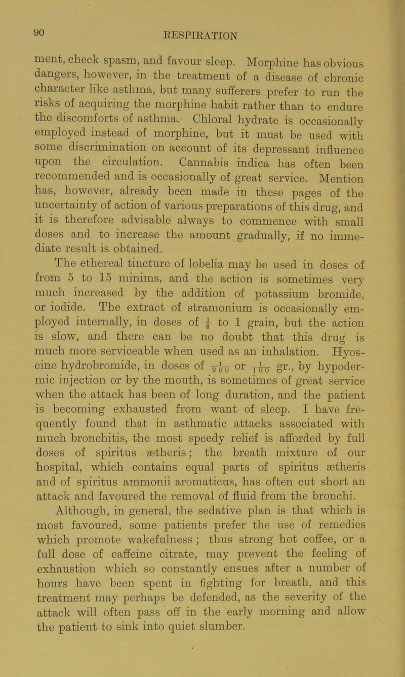 inent, check spasm, and favour sleep. Morphine has obvious dangers, however, in the treatment of a disease of chronic character like asthma, but many sufferers prefer to run the risks of acquiring the morphine habit rather than to endure the discomforts of asthma. Chloral hydrate is occasionally employed instead of morphine, but it must be used with some discrimination on account of its depressant influence upon the circulation. Cannabis indica has often been recommended and is occasionally of great service. Mention has, however, already been made in these pages of the uncertainty of action of various preparations of this drug, and it is therefore advisable always to commence with small doses and to increase the amount gradually, if no imme- diate result is obtained. The ethereal tincture of lobelia may be used in doses of from 5 to 15 minims, and the action is sometimes very much increased by the addition of potassium bromide, or iodide. The extract of stramonium is occasionally em- ployed internally, in doses of ^ to 1 grain, but the action is slow, and there can be no doubt that this drug is much more serviceable when used as an inhalation. Hyos- cine hydrobromide, in doses of or gr., by hypoder- mic injection or by the mouth, is sometimes of great service when the attack has been of long duration, and the patient is becoming exhausted from want of sleep. I have fre- quently found that in asthmatic attacks associated with much bronchitis, the most speedy relief is afforded by full doses of spiritus setheris; the breath mixture of our hospital, which contains equal parts of spiritus aetheris and of spiritus ammonii aromaticus, has often cut short an attack and favoured the removal of fluid from the bronchi. Although, in general, the sedative plan is that which is most favoured, some patients prefer the use of remedies which promote wakefulness ; thus strong hot coffee, or a full dose of caffeine citrate, may prevent the feeling of exhaustion which so constantly ensues after a number of hours have been spent in fighting for breath, and this treatment may perhaps be defended, as the severity of the attack will often pass off in the early morning and allow the patient to sink into quiet slumber.