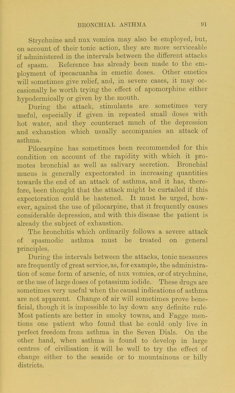 Strychnine and nnx vomica may also be employed, but, on account of their tonic action, they are more serviceable if administered in the intervals between the different attacks of spasm. Eeference has already been made to the em- ployment of ipecacuanha in emetic doses. Other emetics will sometimes give relief, and, in severe cases, it may oc- casionally be worth trying the effect of apomorphine either h}^odermically or given by the mouth. Diu’ing the attack, stimulants are sometimes very useful, especially if given in repeated small doses with hot water, and they counteract much of the depression and exhaustion which usually accompanies an attack of asthma. Pilocarpine has sometimes been recommended for this condition on account of the rapidity with which it pro- motes bronchial as well as salivary secretion. Bronchial mucus is generally expectorated in increasing quantities towards the end of an attack of asthma, and it has, there- fore, been thought that the attack might be curtailed if this expectoration could be hastened. It must be mrged, how- ever, against the use of pilocarpine, that it frequently causes considerable depression, and with this disease the patient is already the subject of exhaustion. The bronchitis which ordinarily follows a severe attack of spasmodic asthma must be treated on general principles. During the intervals between the attacks, tonic measures are frequently of great service, as, for example, the administra- tion of some form of arsenic, of nux vomica, or of strychnine, or the use of large doses of potassium iodide. These drugs are sometimes very useful when the causal indications of asthma are not apparent. Change of air will sometimes prove bene- ficial, though it is impossible to lay down any definite rule- Most patients are better in smoky towns, and Fagge men- tions one patient who found that he could only live in perfect freedom from asthma in the Seven Dials. On the other hand, when asthma is found to develop in large centres of civilisation it will be well to try the effect of change either to the seaside or to mountainous or hilly districts.