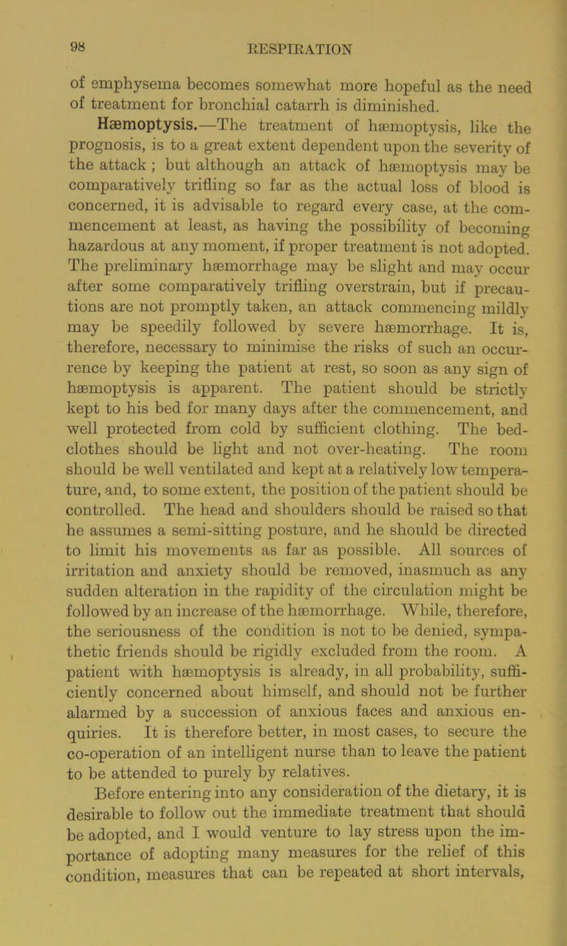 of emphysema becomes somewhat more hopeful as the need of treatment for bronchial catarrh is diminished. Haemoptysis.—The treatment of haemoptysis, like the prognosis, is to a great extent dependent upon the severity of the attack ; but although an attack of haemoptysis may be comparatively trifling so far as the actual loss of blood is concerned, it is advisable to regard every case, at the com- mencement at least, as having the possibility of becoming hazardous at any moment, if proper treatment is not adopted. The preliminary haemorrhage may be slight and may occur after some comparatively trifling overstrain, but if precau- tions are not promptly taken, an attack commencing mildly may be speedily followed by severe haemorrhage. It is, therefore, necessary to minimise the risks of such an occur- rence by keeping the patient at rest, so soon as any sign of haemoptysis is apparent. The patient should be strictly kept to his bed for many days after the commencement, and well protected from cold by sufflcient clothing. The bed- clothes should be light and not over-heating. The room should be well ventilated and kept at a relatively low tempera- ture, and, to some extent, the position of the patient should be controlled. The head and shoulders should be raised so that he assumes a semi-sitting posture, and he should be directed to limit his movements as far as possible. All sources of irritation and anxiety should be removed, inasmuch as any sudden alteration in the rapidity of the circulation might be followed by an increase of the hsemorrhage. While, therefore, the seriousness of the condition is not to be denied, sympa- thetic friends should be rigidly excluded from the room. A patient with haemoptysis is already, in all probability, suffi- ciently concerned about himself, and should not be further alarmed by a succession of anxious faces and anxious en- quiries. It is therefore better, in most cases, to secure the co-operation of an intelligent nurse than to leave the patient to be attended to purely by relatives. Before entering into any consideration of the dietary, it is desirable to follow out the immediate treatment that should be adopted, and I would venture to lay stress upon the im- portance of adopting many measures for the relief of this condition, measures that can be repeated at short intervals,