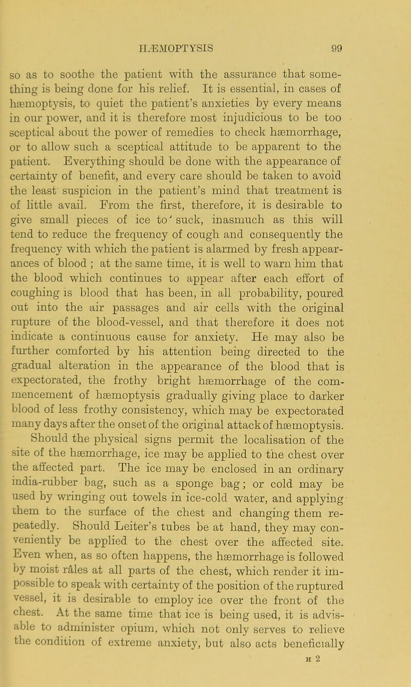 SO as to soothe the patient with the assiirance that some- thing is being clone for his relief. It is essential, in cases of hcemoptysis, to quiet the patient’s anxieties by every means in our power, and it is therefore most injudicious to be too sceptical about the power of remedies to check haemorrhage, or to allow such a sceptical attitude to be apparent to the patient. Everything should be done with the appearance of certainty of benefit, and every care should be taken to avoid the least' suspicion in the patient’s mind that treatment is of little avail. From the first, therefore, it is desirable to give small pieces of ice to' suck, inasmuch as this will tend to reduce the frequency of cough and consequently the frequency with which the patient is alarmed by fresh appear- ances of blood ; at the same time, it is well to warn him that the blood which continues to appear after each effort of coughing is blood that has been, in all probability, poured out into the air passages and air cells with the original rupture of the blood-vessel, and that therefore it does not indicate a continuous cause for anxiety. He may also be further comforted by his attention being directed to the gradual alteration in the appearance of the blood that is expectorated, the frothy bright hasmorrhage of the com- mencement of haemoptysis gradually giving place to darker blood of less frothy consistency, which may be expectorated many days after the onset of the original attack of haemoptysis. Should the physical signs permit the localisation of the .site of the haemorrhage, ice may be applied to the chest over the affected part. The ice may be enclosed in an ordinary india-rubber bag, such as a sponge bag; or cold may be used by wringing out towels in ice-cold water, and applying them to the sm’face of the chest and changing them re- peatedly. Should Leiter’s tubes be at hand, they may con- veniently be applied to the chest over the affected site. Even when, as so often happens, the haemorrhage is followed by moist r^es at all parts of the chest, which render it im- possible to speak with certainty of the position of the ruptured vessel, it is desirable to employ ice over the front of the chest. At the same time that ice is being used, it is advis- able to administer opium, which not only serves to relieve the condition of extreme anxiety, but also acts beneficially