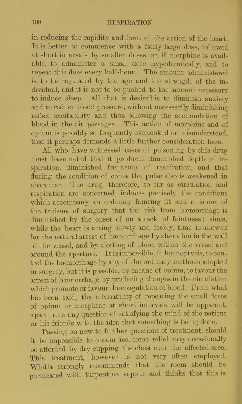 in reducing the rapidity and force of the action of the heart. It is better to commence with a fairly large dose, followed at short intervals by smaller doses, or, if morphine is avail- able, to administer a small dose hypodermically, and to repeat this dose every half-hour. The amount administered is to be regulated by the age and the strength of the in- dividual, and it is not to be x^ushed to the amount necessary to induce sleep. All that is desired is to diminish anxiety and to reduce blood pressure, without necessarily diminishing reflex excitability and thus allowing the accumulation of blood in the air passages. This action of morphine and of opium is possibly so frequently overlooked or misunderstood, that it perhaps demands a little further consideration here. All who have witnessed cases of poisoning by this drug must have noted that it produces diminished dex>th of in- spiration, diminished frequency of respiration, and that during the condition of coma the x>ulse also is weakened in character. The drug, therefore, so far as circulation and respiration are concerned, induces precisely the conditions which accomx)any an ordinary fainting fit, and it is one of the truisms of surgery that the risk from liEemorrhage is diminished by the onset of an attack of faintness; since, while the heart is acting slowly and feebly, time is allowed for the natural arrest of haemorrhage by alteration in the wall of the vessel, and by clotting of blood within the vessel and around the aperture. It is impossible, in haemoptysis, to con- trol the haemorrhage by any of the ordinary methods adopted in surgery, but it is possible, by means of opium, to favour the arrest of haemorrhage by producing changes in the circulation which promote or favour the coagulation of blood. From what has been said, the advisability of repeating the small doses of opium or morphine at short intervals will be apparent, apart from any question of satisfying the mind of the patient or his friends wdth the idea that something is being done. Passing on now to further questions of treatment, should it be impossible to obtain ice, some relief may occasionally be afforded by dry cupping the chest over the affected area. This treatment, however, is not very often employed. Whitla strongly recommends that the room should be Xiermeated with turpentine vapour, and thinks that this is