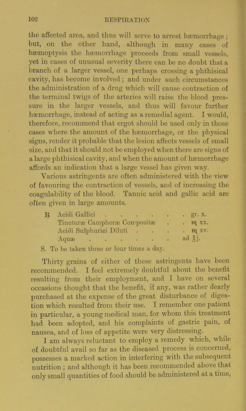 the affected area, and thus will serve to arrest haemorrhage ; but, on the other hand, although in many cases of haemoptysis the haemorrhage proceeds from small vessels, ,yet in cases of unusual severity there can be no doubt that a branch of a larger vessel, one perhaps crossing a phthisical cavity, has become involved; and under such circumstances the administration of a drug which will cause contraction of the terminal twigs of the arteries will raise the blood pres- sure in the larger vessels, and thus will favour further hfemorrhage, instead of acting as a remedial agent. I would, therefore, recommend that ergot should be used only in those cases where the amount of the hasmorrhage, or the physical signs, render it probable that the lesion affects vessels of small size, and that it should not be employed when there are signs of a large phthisical cavity, and when the amount of haemorrhage affords an indication that a large vessel has given way. Various astringents are often administered with the view of favouring the contraction of vessels, and of increasing the coagulability of the blood. Tannic acid and gallic acid are often given in large amounts. Acidi Gallic! .... Tincturse Camphorse Compositae Acidi Sulphuric! Diluti Aquae ..... S. To be taken three or four times a day. . gl’. X. . iq XX. . in. XV. ad 5j. Thirty grains of either of these astringents have been recommended. I feel extremely doubtful about the benefit resulting from their employment, and I have on several occasions thought that the benefit, if any, was rather dearly purchased at the expense of the great disturbance of diges- tion which resulted from their use. I remember one patient in particular, a young medical man, for whom this treatment had been adopted, and his complaints of gastric pain, of nausea, and of loss of appetite were very distressing. I am always reluctant to employ a remedy which, while of doubtful avail so far as the diseased process is concerned, possesses a marked action in interfering with the subsequent nutrition ; and although it has been recommended above that only small quantities of food should be administered at a time,