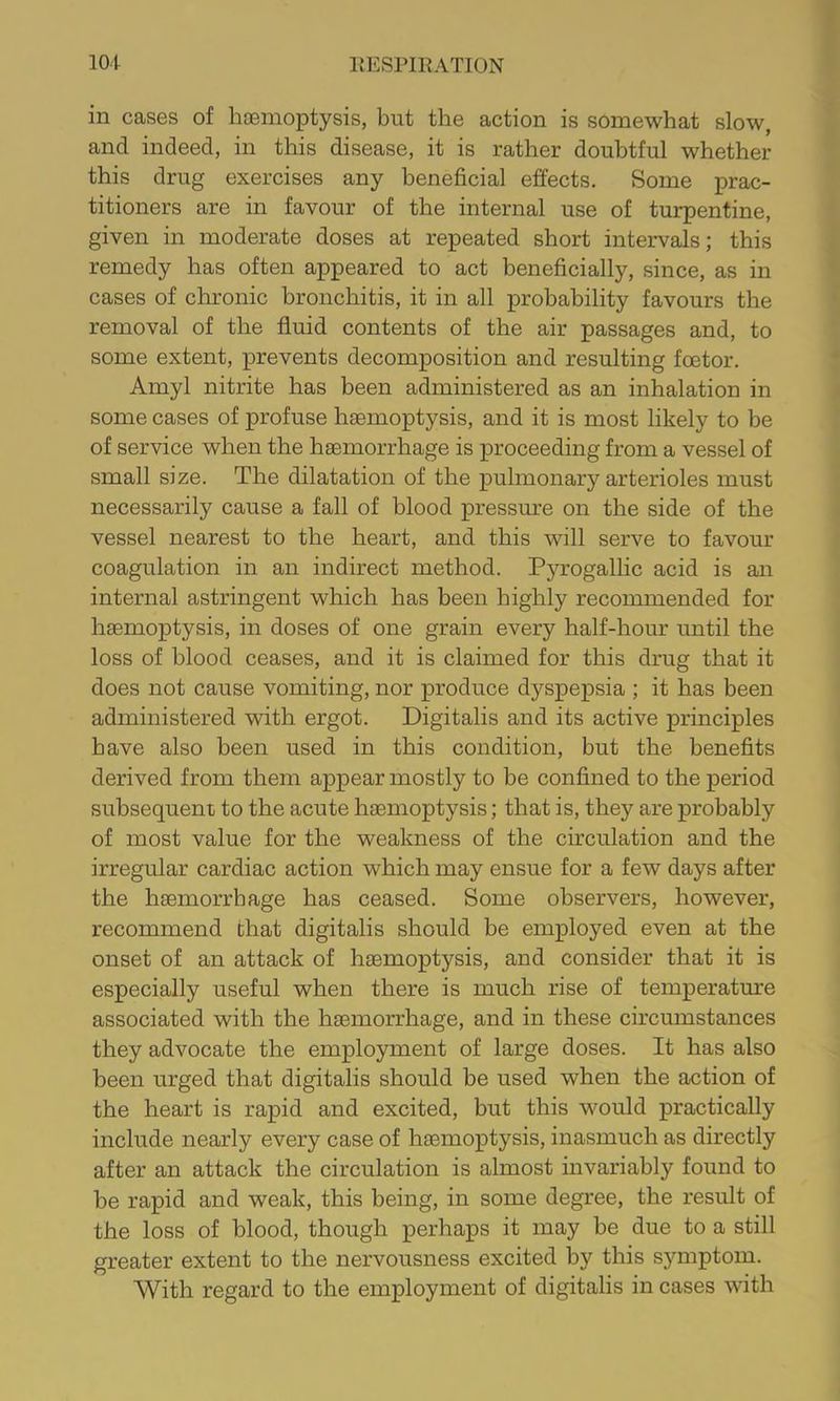 in cases of haemoptysis, but the action is somewhat slow, and indeed, in this disease, it is rather doubtful whether this drug exercises any beneficial effects. Some prac- titioners are in favour of the internal use of turpentine, given in moderate doses at repeated short intervals; this remedy has often appeared to act beneficially, since, as in cases of chronic bronchitis, it in all probability favours the removal of the fluid contents of the air passages and, to some extent, prevents decomposition and resulting fcetor. Amyl nitrite has been administered as an inhalation in some cases of profuse haemoptysis, and it is most likely to be of service when the haemorrhage is proceeding from a vessel of small size. The dilatation of the pulmonary arterioles must necessarily cause a fall of blood pressure on the side of the vessel nearest to the heart, and this will serve to favour coagulation in an indirect method. Pyrogallic acid is an internal astringent which has been highly recommended for haemoptysis, in doses of one grain every half-hour until the loss of blood ceases, and it is claimed for this drug that it does not cause vomiting, nor produce dyspepsia ; it has been administered with ergot. Digitalis and its active principles have also been used in this condition, but the benefits derived from them appear mostly to be confined to the period subsequent to the acute haemoptysis; that is, they are probably of most value for the weakness of the circulation and the irregular cardiac action which may ensue for a few days after the haemorrhage has ceased. Some observers, however, recommend that digitalis should be employed even at the onset of an attack of haemoptysis, and consider that it is especially useful when there is much rise of temperature associated with the haemorrhage, and in these circumstances they advocate the employment of large doses. It has also been urged that digitalis should be used when the action of the heart is rapid and excited, but this would practically include nearly every case of haemoptysis, inasmuch as directly after an attack the circulation is almost invariably found to be rapid and weak, this being, in some degree, the result of the loss of blood, though perhaps it may be due to a still greater extent to the nervousness excited by this symptom. With regard to the employment of digitalis in cases with