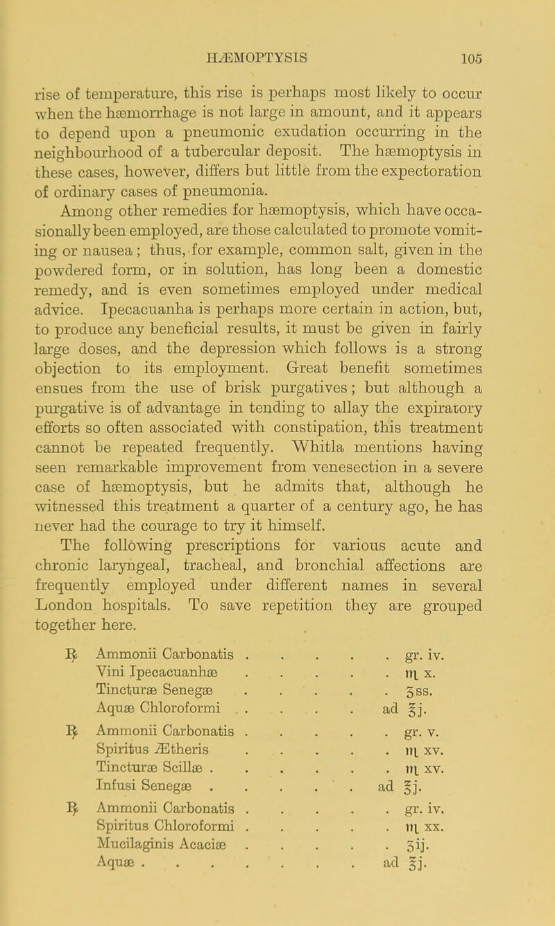 rise of temperature, this rise is perhaps most likely to occur when the haemorrhage is not large in amount, and it appears to depend upon a pneumonic exudation occurring in the neighboiu-hood of a tubercular deposit. The haemoptysis in these cases, however, differs but little from the expectoration of ordinary cases of pneumonia. Among other remedies for haemoptysis, which have occa- sionally been employed, are those calculated to promote vomit- ing or nausea; thus, for example, common salt, given in the powdered form, or in solution, has long been a domestic remedy, and is even sometimes employed under medical advice. Ipecacuanha is perhaps more certain in action, but, to produce any beneficial results, it must be given in fairly large doses, and the depression which follows is a strong objection to its employment. Great benefit sometimes ensues from the use of brisk purgatives; but although a pm’gative is of advantage in tending to allay the expiratory efforts so often associated with constipation, this treatment cannot be repeated frequently. Whitla mentions having seen remarkable improvement from venesection in a severe case of hEemoptysis, but he admits that, although he witnessed this treatment a quarter of a century ago, he has never had the courage to try it himself. The following prescriptions for various acute and chronic laryngeal, tracheal, and bronchial affections are frequently employed under different names in several London hospitals. To save repetition they are grouped together here. Ammonii Carbonatis . . gr. iv. Vini Ipecacuanhas . in. X. Tincturae Senegas . 5ss. Aquas Chloroformi ad gj. Ammonii Carbonatis . . gr. V. Spiritus iEtheris . Ill XV. Tincturae SciUae .... . iq XV. Infusi Senegas .... ad gj. Ammonii Carbonatis . . gr. iv. Spiritus Chloroformi . . in XX. Mucilaginis Acacias • 5ij-