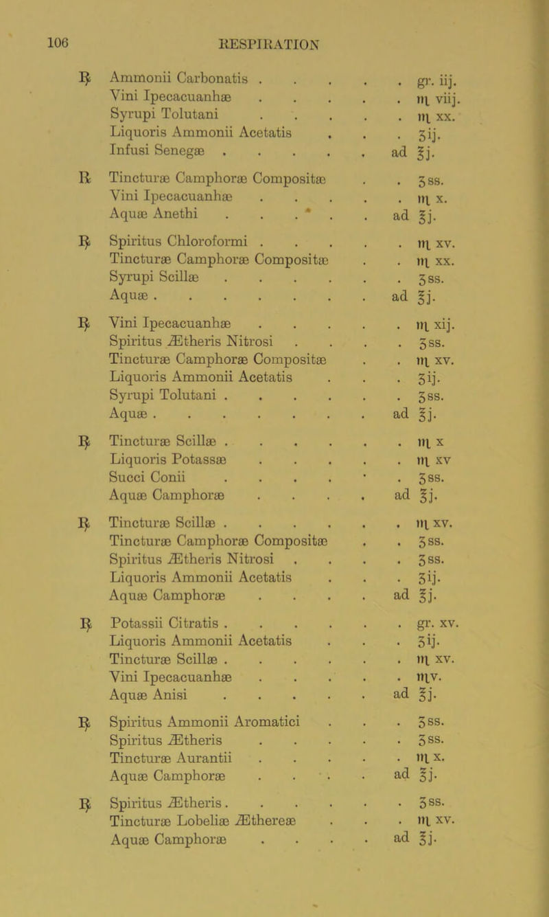 Ammonii Carbonatis . Vini Ipecacuanhas Syrupi Tolutani Liquoris Ammonii Acetatis Infusi Senegae . . . . R Tincturae Camphorae Compositaa Vini Ipecacuanhas Aquae Anethi . . . * Spiritus Chloroformi . Tincturae Camphorae Compositae Syrupi Scillae Aquae ..... Vini Ipecacuanhas Spiritus .®theris Nitrosi Tincturae Camphorae Compositae Liquoris Ammonii Acetatis Syrupi Tolutani . Aquae ..... Tincturae SciUae . Liquoris Potassae Succi Conii Aquae Camphorae Tincturae Scillae . Tincturae Camphorae Compositae Spiritus .^Etheris Nitrosi Liquoris Ammonii Acetatis Aquae Camphorae Potassii Citratis . Liquoris Ammonii Acetatis Tincturae Scillae . Vini Ipecacuanhae Aquae Anisi Spiritus Ammonii Aromatici Spiritus .®theris Tincturae Aurantii Aquae Camphorae Spiritus .3Btheris. Tincturae Loheliae .3Ethereae Aquae Camphorae • g^’- iij. . ni viij. . jq XX. • 5ij- ad ^j. • 3SS. . iq X. ad §j. . iq XV. . rq XX. • 3ss. ad gj. . iq xij. • 3ss. . iq XV. • 5ij- . 3SS. ad gj. . 1)1 X . tq XV . 5SS. ad gj. . iq XV, . 3ss. . 3ss. • 3ij- ad gj. . gr. XV. • 5ij- . iq XV. . iqv. ad gj. . 5ss. . 5SS. . tq X. ad gj. • 3SS. . iq XV. ad gj.