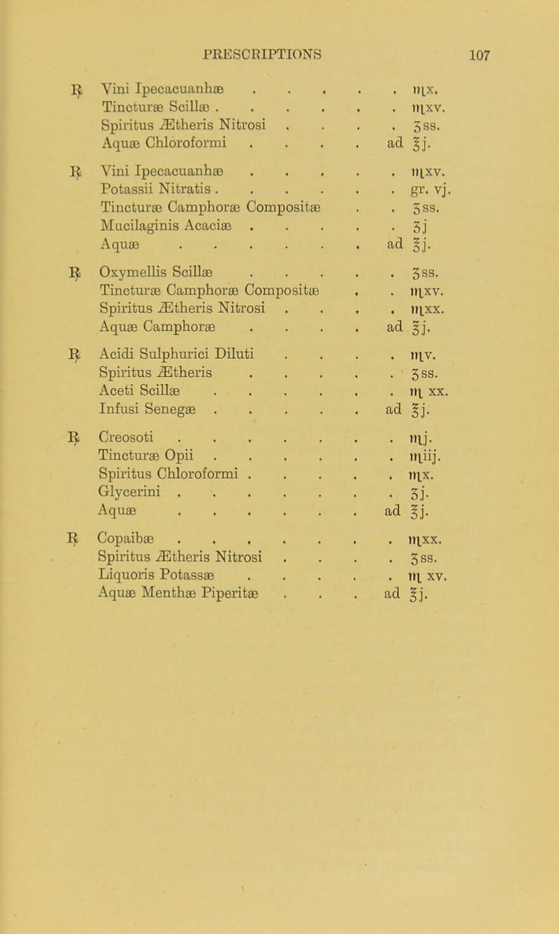 Vini Ipecacuanhae . . tqx. Tincturse Scillae .... . iiixv. Spiiitus .ffiltheris Nitrosi . 3ss. Aqu3B Chloroformi ad §j. R Vini Ipecacuanhae . tiixv. Potassii Nitratis.... • gi’« vj Tincturae Camphorae Compositae . 3ss. Mucilaginis Acacias . • 5j Aquae ad gj. Oxymellis Scillae . 3ss. Tincturae Camphorae Compositae . nixv. Spiritus .®theris Nitrosi . tqxx. Aquae Camphorae ad gj. R Acidi Sulphurici Diluti . niv. Spiritus .®theris . 5SS. Aceti Scillae .... . tq XX. Infusi Senegas .... ad gj. Creosoti • mi- Tinctimae Opii .... . iqiij. Spiritus Chloroformi . . tqx. Glycerini ..... • Si- Aquae ..... ad gi. Copaibas ..... . iqxx. Spiritus .®theris Nitrosi . 3ss. Liquoris Potassae . rq XV.