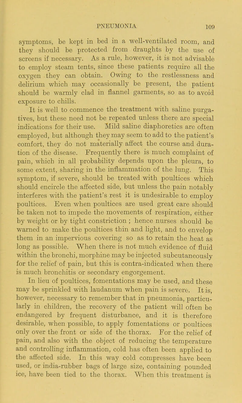 symptoms, be kept in bed in a well-ventilated room, and they should be protected from draughts by the use of screens if necessary. As a rule, however, it is not advisable to employ steam tents, since these patients require all the oxygen they can obtain. Owing to the restlessness and delirium which may occasionally be present, the patient should be warmly clad in flannel garments, so as to avoid exposure to chills. It is well to commence the treatment with saline purga- tives, but these need not he repeated unless there are special indications for their use. Mild saline diaphoretics are often employed, but although they may seem to add to the patient’s comfort, they do not materially affect the course and dura- tion of the disease. Frequently there is much complaint of pain, which in all probability depends upon the pleura, to some extent, sharing in the inflammation of the lung. This symptom, if severe, should be treated with poultices which should encircle the affected side, but unless the pain notably interferes with the patient’s rest it is undesirable to employ poultices. Even when poultices are used great care should be taken not to impede the movements of respiration, either by weight or by tight constriction ; hence nurses should be warned to make the poultices thin and light, and to envelop them in an impervious covering so as to retain the heat as long as possible. When there is not much evidence of fluid within the bronchi, morphine may be injected subcutaneously for the relief of pain, but this is contra-indicated when there is much bronchitis or secondary engorgement. In lieu of poultices, fomentations may be used, and these may be sprinkled with laudanum when pain is severe. It is, however, necessary to remember that in pneumonia, particu- larly in children, the recovery of the patient will often be endangered by frequent disturbance, and it is therefore desirable, when possible, to apply fomentations or poultices only over the front or side of the thorax. For the relief of pain, and also with the object of reducing the temperature and controlling inflammation, cold has often been applied to the affected side. In this way cold compresses have been used, or india-rubber bags of large size, containing pounded ice, have been tied to the thorax. When this treatment is