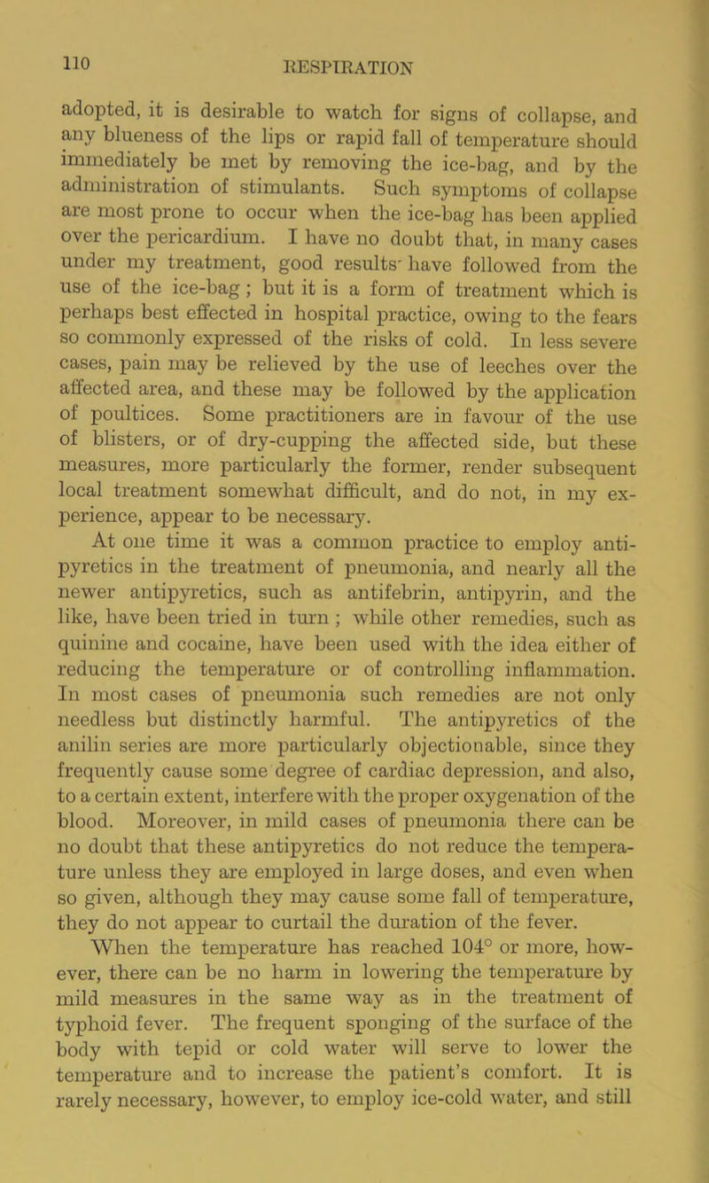 adopted, it is desirable to watch for signs of collapse, and any blueness of the lips or rapid fall of temperature should immediately be met by removing the ice-bag, and by the administration of stimulants. Such symptoms of collapse are most prone to occur when the ice-bag has been applied over the pericardimn. I have no doubt that, in many cases under my treatment, good results'have followed from the use of the ice-bag; but it is a form of treatment which is perhaps best effected in hospital practice, owing to the fears so commonly expressed of the risks of cold. In less severe cases, pain may be relieved by the use of leeches over the affected area, and these may be followed by the application of poultices. Some practitioners are in favour of the use of blisters, or of dry-cupping the affected side, but these measures, more particularly the former, render subsequent local treatment somewhat difficult, and do not, in my ex- perience, appear to be necessary. At one time it was a common practice to employ anti- pyretics in the treatment of pneumonia, and nearly all the newer antipyretics, such as antifebrin, antipyrin, and the like, have been tried in turn ; while other remedies, such as quinine and cocaine, have been used with the idea either of reducing the temperature or of controlling inflammation. In most cases of pneumonia such remedies are not only needless but distinctly harmful. The antipyretics of the anilin series are more particularly objectionable, since they frequently cause some degree of cardiac depression, and also, to a certain extent, interfere with the proper oxygenation of the blood. Moreover, in mild cases of pneumonia there can be no doubt that these antipyretics do not reduce the tempera- ture unless they are employed in large doses, and even when so given, although they may cause some fall of temperatm’e, they do not appear to curtail the duration of the fever. When the temperature has reached 104° or more, how- ever, there can be no harm in lowering the temperatm-e by mild measures in the same way as in the treatment of typhoid fever. The frequent sponging of the surface of the body with tepid or cold water will serve to lower the temperature and to increase the patient’s comfort. It is rarely necessary, however, to employ ice-cold water, and still