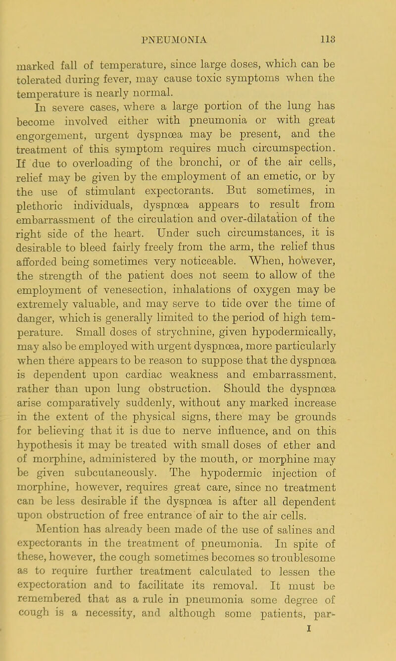 marked fall of temperature, since large doses, which can be tolerated during fever, may cause toxic symptoms when the temperature is nearly normal. In severe cases, where a large portion of the lung has become involved either with pneumonia or with great engorgement, urgent dyspnoea may be present, and the treatment of this symptom requires much circumspection. If due to overloading of the bronchi, or of the air cells, relief may be given by the employment of an emetic, or by the use of stimulant expectorants. But sometimes, in plethoric individuals, dyspnoea appears to result from embarrassment of the circulation and over-dilatation of the rio^ht side of the heart. Under such circumstances, it is O desirable to bleed fairly freely from the arm, the relief thus afforded being sometimes very noticeable. When, however, the strength of the patient does not seem to allow of the employment of venesection, inhalations of oxygen may he extremely valuable, and may serve to tide over the time of danger, which is generally limited to the period of high tem- peratm-e. Small doses of strychnine, given hypodermically, may also be employed with urgent dyspnoea, more particularly when there appears to be reason to suppose that the dyspnoea is dependent upon cardiac weakness and embarrassment, rather than upon lung obstruction. Should the dyspnoea arise comparatively suddenly, without any marked increase in the extent of the physical signs, there may be grounds for believing that it is due to nerve influence, and on this hypothesis it may be treated with small doses of ether and of morphine, administered by the mouth, or morphine may be given subcutaneously. The hypodermic injection of morphine, however, requires great care, since no treatment can be less desirable if the dyspnoea is after all dependent upon obstruction of free entrance of air to the air cells. Mention has already been made of the use of salines and expectorants in the treatment of pneumonia. In spite of these, however, the cough sometimes becomes so troublesome as to require further treatment calculated to lessen the expectoration and to facilitate its removal. It must be remembered that as a rule in pneumonia some degree of cough is a necessity, and although some patients, par- I