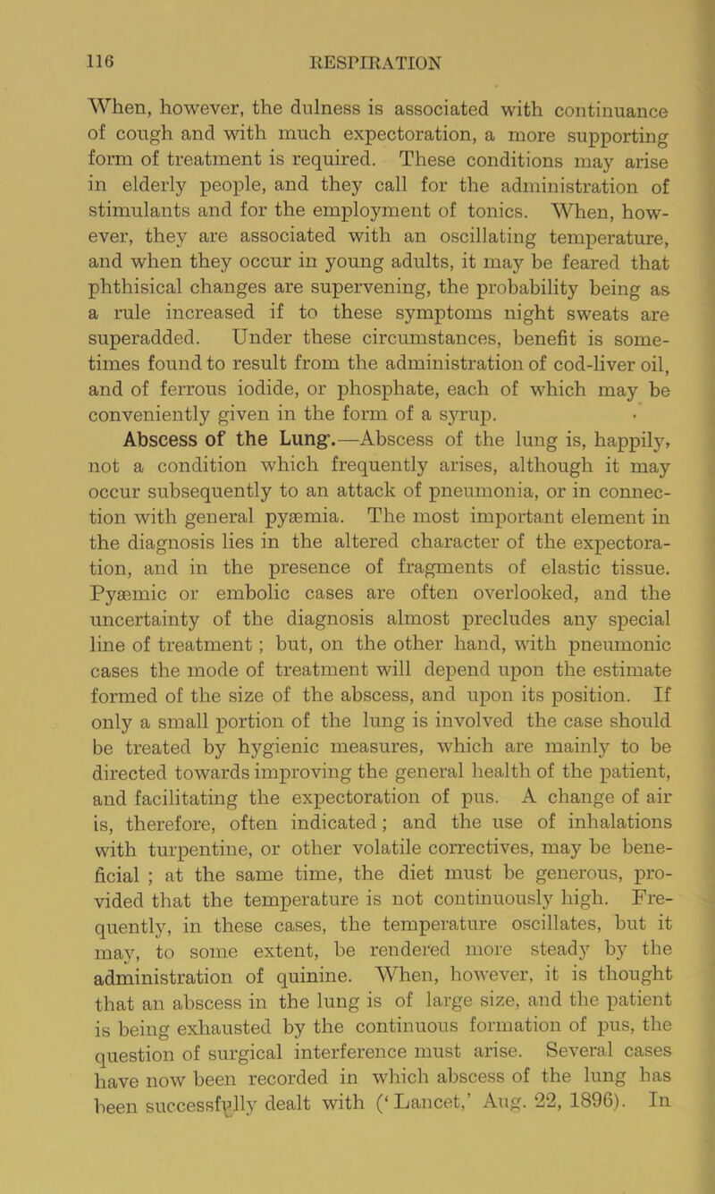 When, however, the dullness is associated with continuance of cough and with much expectoration, a more supporting form of treatment is required. These conditions may arise in elderly people, and they call for the administration of stimulants and for the employment of tonics. When, how- ever, they are associated with an oscillating temperature, and when they occur in young adults, it may be feared that phthisical changes are supervening, the probability being as a rule increased if to these symptoms night sweats are superadded. Under these circumstances, benefit is some- times found to result from the administration of cod-liver oil, and of ferrous iodide, or phosphate, each of which may be conveniently given in the form of a sjamp. Abscess of the Lung’.—Abscess of the lung is, happily, not a condition which frequently arises, although it may occur subsequently to an attack of pneumonia, or in connec- tion with general pyaemia. The most important element in the diagnosis lies in the altered character of the expectora- tion, and in the presence of fragments of elastic tissue. Pyaemic or embolic cases are often overlooked, and the uncertainty of the diagnosis almost precludes any special line of treatment; but, on the other hand, with pneximonic cases the mode of treatment will depend upon the estimate formed of the size of the abscess, and upon its position. If only a small portion of the lung is involved the case should be treated by hygienic measures, which are mainly to be directed towards improving the general health of the patient, and facilitating the expectoration of pus. A change of air is, therefore, often indicated; and the use of inhalations with turpentine, or other volatile correctives, may be bene- ficial ; at the same time, the diet must be generous, pro- vided that the temperature is not continuously high. Fre- quently, in these cases, the temperature oscillates, but it may, to some extent, be rendered more steady by the administration of quinine. When, however, it is thought that an abscess in the lung is of large size, and the patient is being exhausted by the continuous formation of pus, the question of surgical interference must arise. Several cases have now been recorded in which abscess of the lung has been successf^^lly dealt with (‘Lancet,’ Atig. 22, 1896). In