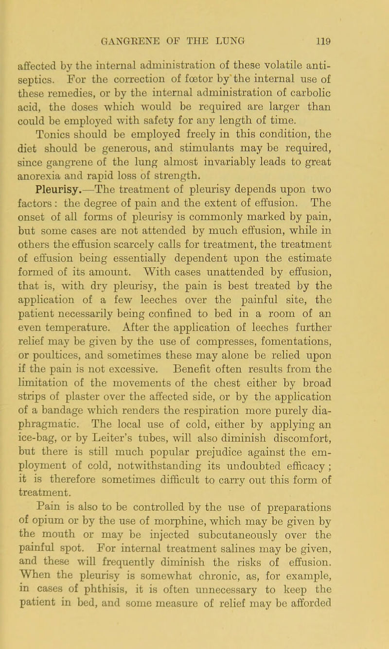 affected by the internal administration of these volatile anti- septics. For the correction of foetor by'the internal use of these remedies, or by the internal administration of carbolic acid, the doses which would be required are larger than could be employed with safety for any length of time. Tonics should be employed freely in this condition, the diet should be generous, and stimulants may be required, since gangrene of the lung almost invariably leads to great anorexia and rapid loss of strength. Pleurisy.—The treatment of pleurisy depends upon two factors : the degree of pain and the extent of effusion. The onset of all foirms of pleurisy is commonly marked by pain, but some cases are not attended by much effusion, while in others the effusion scarcely calls for treatment, the treatment of effusion being essentially dependent upon the estimate formed of its amoimt. With cases unattended by effusion, that is, with dry plem’isy, the pain is best treated by the application of a few leeches over the painful site, the patient necessarily being confined to bed in a room of an even temperature. After the application of leeches further relief may be given by the use of compresses, fomentations, or poultices, and sometimes these may alone be relied upon if the pain is not excessive. Benefit often results from the limitation of the movements of the chest either by broad strips of plaster over the affected side, or by the application of a bandage which renders the respiration more purely dia- phragmatic. The local use of cold, either by applying an ice-bag, or by Leiter’s tubes, will also diminish discomfort, but there is still much popular prejudice against the em- ployment of cold, notwithstanding its undoubted efficacy ; it is therefore sometimes difficult to carry out this form of treatment. Pain is also to be controlled by the use of preparations of opium or by the use of morphine, which may be given by the mouth or may be injected subcutaneously over the painful spot. For internal treatment salines may be given, and these will frequently diminish the risks of effusion. When the pleurisy is somewhat chronic, as, for example, in cases of phthisis, it is often unnecessary to keep the patient in bed, and some measure of relief may be afforded