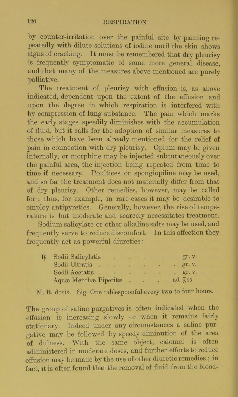 by counter-irritation over the painful site by painting re- peatedly with dilute solutions of iodine until the skin shows signs of cracking. It must be remembered that dry pleurisy is frequently symptomatic of some more general disease, and that many of the measures above mentioned are purely palliative. The treatment of pleurisy with effusion is, as above indicated, dependent upon the extent of the effusion and upon the degree in which respiration is interfered with by compression of lung substance. The pain which marks the early stages speedily diminishes with the accumulation of fluid, but it calls for the adoption of similar measures to those which have been already mentioned for the relief of pain in connection with dry pleurisy. Opium may be given internally, or morphine may be injected subcutaneously over the painful area, the injection being repeated from time to time if necessary. Poultices or spongiopiline may be used, and so far the treatment does not materially differ from that of dry pleurisy. - Other remedies, however, may be called for ; thus, for example, in rare cases it may be desirable to employ antipyretics. Generally, however, the rise of tempe- rature is but moderate and scarcely necessitates treatment. Sodium salicylate or other alkaline salts may be used, and frequently serve to reduce discomfort. In this affection they frequently act as powerful diuretics ; Sodii Salicylatis Sodii Citratis . Sodii Acetatis . Aquae Menthae Piperitae • gr- V. • gr. V. . gr. V. ad ^ss M. ft. dosis. Sig. One tablespoonful every two to four hours. The group of saline pm’gatives is often indicated when the efiusion is increasing slowly or when it remains fairly stationary. Indeed under any circumstances a saline pur- gative may be followed by speedy diminution of the area of dulness. With the same object, calomel is often administered in moderate doses, and further efforts to reduce effusion may be made by the use of other diuretic remedies ; in fact, it is often found that the removal of fluid from the blood-