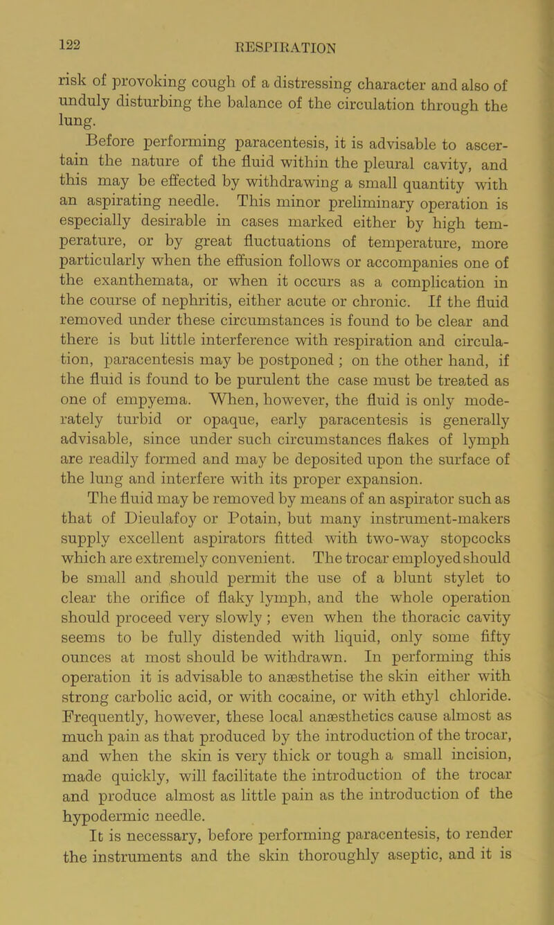 risk of provoking cough of a distressing character and also of unduly disturbing the balance of the circulation through the lung. Before performing paracentesis, it is advisable to ascer- tain the nature of the fluid within the pleural cavity, and this may be effected by withdrawing a small quantity with an aspirating needle. This minor preliminary operation is especially desirable in cases marked either by high tem- perature, or by great fluctuations of temperature, more particularly when the efiusion follows or accompanies one of the exanthemata, or when it occurs as a complication in the course of nephritis, either acute or chronic. If the fluid removed under these circumstances is found to be clear and there is but little interference with respiration and circula- tion, paracentesis may be postponed ; on the other hand, if the fluid is found to be purulent the case must be treated as one of empyema. Wlien, however, the fluid is only mode- rately turbid or opaque, early paracentesis is generally advisable, since under such circumstances flakes of lymph are readily formed and may be deposited upon the surface of the lung and interfere with its proper expansion. The fluid may be removed by means of an aspirator such as that of Dieulafoy or Potain, but many instrument-makers supply excellent aspirators fitted with two-way stopcocks which are extremely convenient. The trocar employed should be small and should permit the use of a blunt stylet to clear the orifice of flaky lymph, and the whole operation should proceed very slowly ; even when the thoracic cavity seems to be fully distended with liquid, only some fifty ounces at most should be withdrawn. In performing this operation it is advisable to ansesthetise the skin either with strong carbolic acid, or with cocaine, or with ethyl chloride. Frequently, however, these local anaesthetics cause almost as much pain as that produced by the introduction of the trocar, and when the skin is very thick or tough a small incision, made quickly, will facilitate the introduction of the trocar and produce almost as little pain as the introduction of the hypodermic needle. It is necessary, before performing paracentesis, to render the instruments and the skin thoroughl)'’ aseptic, and it is
