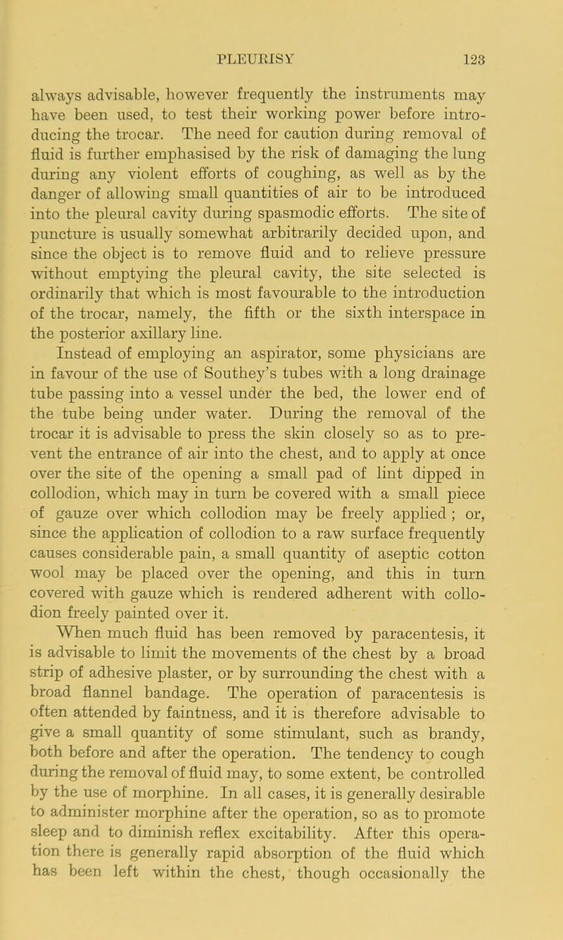 always advisable, however frequently the instruments may have been used, to test their working power before intro- ducing the trocar. The need for caution during removal of fluid is further emphasised by the risk of damaging the lung during any violent efforts of coughing, as well as by the danger of allowing small quantities of air to be introduced into the pleural cavity during spasmodic efforts. The site of puncture is usually somewhat arbitrarily decided upon, and since the object is to remove fluid and to relieve pressure without emptying the pleural cavity, the site selected is ordinarily that which is most favourable to the introduction of the trocar, namely, the fifth or the sixth interspace in the posterior axillary line. Instead of employing an aspirator, some physicians are in favour of the use of Southey’s tubes with a long drainage tube passing into a vessel under the bed, the lower end of the tube being under water. During the removal of the trocar it is advisable to press the skin closely so as to pre- vent the entrance of air into the chest, and to apply at once over the site of the opening a small pad of lint dipped in collodion, which may in turn be covered with a small piece of gauze over which collodion may be freely applied; or, since the application of collodion to a raw surface frequently causes considerable pain, a small quantity of aseptic cotton wool may be placed over the opening, and this in turn covered with gauze which is rendered adherent with collo- dion freely painted over it. When much fluid has been removed by paracentesis, it is advisable to limit the movements of the chest by a broad strip of adhesive plaster, or by surrounding the chest with a broad flannel bandage. The operation of paracentesis is often attended by faintness, and it is therefore advisable to give a small quantity of some stimulant, such as brandy, both before and after the operation. The tendency to cough dunng the removal of fluid may, to some extent, be controlled by the use of morphine. In all cases, it is generally desirable to administer morphine after the operation, so as to promote sleep and to diminish reflex excitability. After this opera- tion there is generally rapid absorption of the fluid which has been left within the chest, though occasionally the