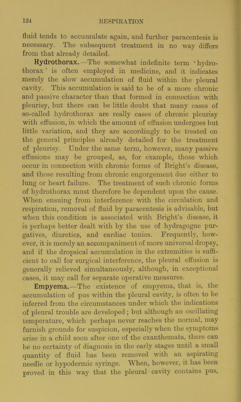 fluid tends to accumulate again, and further paracentesis is necessary. The subsequent treatment in no way differs from that already detailed. Hydrothorax.—The somewhat indefinite term ‘hydro- thorax ’ is often employed in medicine, and it indicates merely the slow accumulation of fluid within the pleural cavity. This accumulation is said to be of a more chronic and passive character than that formed in connection with pleurisy, but there can be little doubt that many cases of so-called hydrothorax are really cases of chronic pleurisy with effusion, in which the amount of effusion undergoes but little variation, and the}^ are accordingly to be treated on the general principles already detailed for the treatment of pleurisy. Under the same term, however, many passive effusions may be grouped, as, for example, those which occur in connection with chronic forms of Bright’s disease, and those resulting from chronic engorgement due either to lung or heart failure. The treatment of such chronic forms of hydrothorax must therefore be dependent upon the cause. When ensuing from interference with the circulation and respiration, removal of fluid by paracentesis is advisable, but when this condition is associated with Bright’s disease, it is perhaps better dealt with by the use of hydragogue pur- gatives, diureticg, and cardiac tonics. Frequently, how- ever, it is merely an accompaniment of more universal dropsy, and if the dropsical accumulation in the extremities is sufii- cient to call for surgical interference, the pleural effusion is generally relieved simultaneously, although, in exceptional cases, it may call for separate operative measures. Empyema.—The existence of empyema, that is, the accumulation of pus within the pleural cavity, is often to be inferred from the circumstances under which the indications of pleural trouble are developed; but although an oscillating temperature, which perhaps never reaches the normal, may furnish grounds for suspicion, especially when the symptoms arise in a child soon after one of the exanthemata, there can be no certainty of diagnosis in the early stages until a small quantity of fluid has been removed with an aspirating needle or hypodermic syringe. When, however, it has been proved in this way that the pleural cavity contains pus,