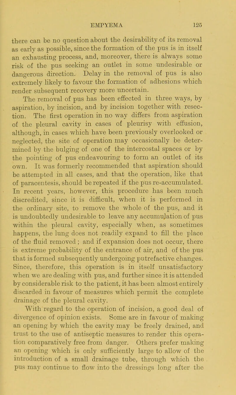 there can be no question about the desirability of its removal as early as possible, since the formation of the pus is in itself an exhausting process, and, moreover, there is always some risk of the pus seeking an outlet in some undesirable or dangerous direction. Delay in the removal of pus is also extremely likely to favour the formation of adhesions which render subsequent recovery more uncertain. The removal of pus has been effected in three ways, by aspiration, by incision, and by incision together with resec- tion. The first operation in no way differs from aspiration of the pleural cavity in cases of pleurisy with effusion, although, in cases which have been previously overlooked or neglected, the site of operation may occasionally be deter- mined by the bulging of one of the intercostal spaces or by the pointing of pus endeavouring to form an outlet of its own. It was formerly recommended that aspiration should be attempted in all cases, and that the operation, like that of paracentesis, should be repeated if the pus re-accumulated. In recent years, however, this procedure has been much discredited, since it is difficult, when it is performed in the ordinary site, to remove the whole of the pus, and it is undoubtedly undesirable to leave any accumulation of pus within the pleural cavity, especially when, as sometimes happens, the lung does not readily expand to fill the place of the fluid removed; and if expansion does not occur, there is extreme probability of the entrance of air, and of the pus that is formed subsequently undergoing putrefactive changes. Since, therefore, this operation is in itself unsatisfactory when we are dealing with pus, and further since it is attended by considerable risk to the patient, it has been almost entirely discarded in favour of measures which permit the complete drainage of the pleural cavity. With regard to the operation of incision, a good deal of divergence of opinion exists. Some are in favour of making an opening by which the cavity may be freely drained, and trust to the use of antiseptic measures to render this opera- tion comparatively free from danger. Others prefer making an opening which is only sufficiently large to allow of the introduction of a small drainage tube, through which the pus may continue to flow into the dressings long after the