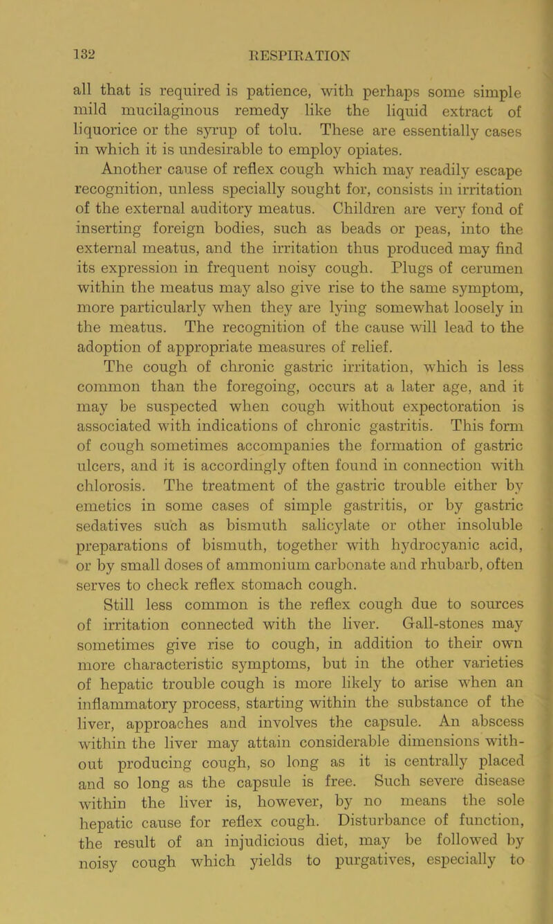 all that is required is x^atience, with perha^^s some simple mild mucilaginous remedy like the liquid extract of liquorice or the sjnrup of tolu. These are essentially cases in which it is undesirable to employ ox>iates. Another cause of reflex cough which may readily escape recognition, unless specially sought for, consists in irritation of the external auditory meatus. Children are very fond of inserting foreign bodies, such as beads or peas, into the external meatus, and the irritation thus produced may find its expression in frequent noisy cough. Plugs of cerumen within the meatus may also give rise to the same symptom, more particularly when they are lying somewhat loosely in the meatus. The recognition of the cause will lead to the adoption of appropriate measures of relief. The cough of chronic gastric irritation, which is less common than the foregoing, occurs at a later age, and it may be suspected when cough without expectoration is associated with indications of chronic gastritis. This form of cough sometimes accompanies the formation of gastric ulcers, and it is accordingly often found in connection with chlorosis. The treatment of the gastric trouble either by emetics in some cases of simple gastritis, or by gastric sedatives such as bismuth salicylate or other insoluble preparations of bismuth, together with hydrocyanic acid, or by small doses of ammonium carbonate and rhubarb, often serves to check reflex stomach cough. Still less common is the reflex cough due to sources of irritation connected with the liver. Gall-stones may sometimes give rise to cough, in addition to their own more characteristic symptoms, but in the other varieties of hepatic trouble cough is more likely to arise when an inflammatory process, starting within the substance of the liver, approaches and involves the capsule. An abscess within the liver may attain considerable dimensions with- out producing cough, so long as it is centrally x)i&'Ced and so long as the capsule is free. Such severe disease within the liver is, however, by no means the sole hepatic cause for reflex cough. Disturbance of function, the result of an injudicious diet, may be followed by noisy cough which yields to purgatives, especially to