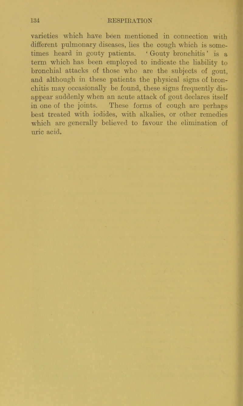 varieties which have been mentioned in connection with different pulmonary diseases, lies the cough w'hich is some- times heard in gouty patients. ‘ Gouty bronchitis ’ is a term which has been employed to indicate the liability to bronchial attacks of those who are the subjects of gout, and although in these j)atients the physical signs of bron- chitis may occasionally be found, these signs frequently dis- appear suddenly when an acute attack of gout declares itself in one of the joints. These forms of cough are perhaps best treated with iodides, with alkalies, or other remedies which are generally believed to favour the elimination of uric acid.