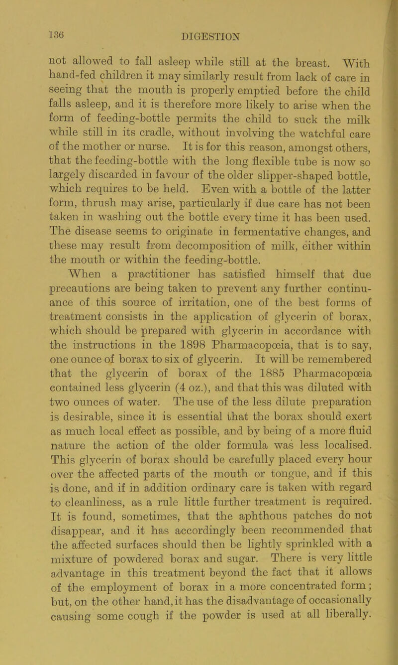 not allowed to fall asleep while still at the breast. With hand-fed children it may similarly result from lack of care in seeing that the mouth is properly emptied before the child falls asleep, and it is therefore more likely to arise when the form of feeding-bottle permits the child to suck the milk while still in its cradle, without involving the watchful care of the mother or nurse. It is for this reason, amongst others, that the feeding-bottle 'with the long flexible tube is now so largely discarded in favour of the older slipper-shaped bottle, which requires to be held. Even with a bottle of the latter form, thrush may arise, particularly if due care has not been taken in washing out the bottle every time it has been used. The disease seems to originate in fermentative changes, and these may result from decomposition of milk, either within the mouth or within the feeding-bottle. When a practitioner has satisfied himself that due precautions are being taken to prevent any further continu- ance of this source of irritation, one of the best forms of treatment consists in the application of glycerin of borax, which should be prepared with glycerin in accordance with the instructions in the 1898 Pharmacopoeia, that is to say, one ounce of borax to six of glycerin. It will be remembered that the glycerin of borax of the 1885 Pharmacopoeia contained less glycerin (4 oz.), and that this was diluted with two ounces of water. The use of the less dilute preparation is desirable, since it is essential that the borax should exert as much local effect as possible, and by being of a more fluid nature the action of the older formula was less localised. This glycerin of borax should be carefully placed every horn’ over the affected parts of the mouth or tongue, and if this is done, and if in addition ordinary care is taken with regard to cleanliness, as a rule little further treatment is required. It is found, sometimes, that the aphthous patches do not disappear, and it has accordingly been recommended that the affected surfaces should then be lightly sprinkled with a mixture of powdered borax and sugar. There is very little advantage in this treatment beyond the fact that it allows of the employment of borax in a more concentrated form; but, on the other hand, it has the disadvantage of occasionally causing some cough if the powder is used at all liberally.