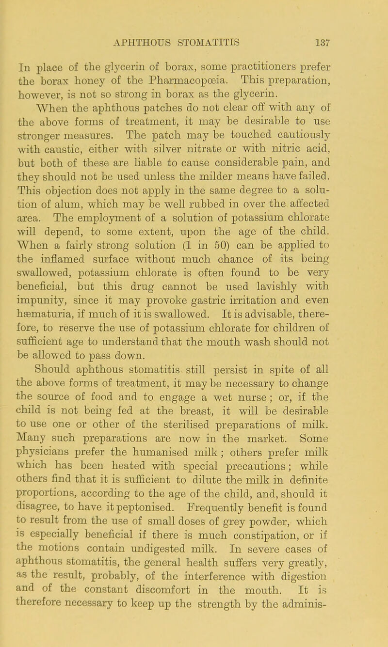 In place of the glycerin of borax, some practitioners prefer the borax honey of the Pharmacopoeia. This preparation, however, is not so strong in borax as the glycerin. When the aphthous patches do not clear off with any of the above forms of treatment, it may be desirable to use stronger measures. The patch may be touched cautiously ■with caustic, either with silver nitrate or with nitric acid, but both of these are liable to cause considerable pain, and they should not be used unless the milder means have failed. This objection does not apply in the same degree to a solu- tion of alum, which may be well rubbed in over the affected area. The employment of a solution of potassium chlorate will depend, to some extent, upon the age of the child. When a fairly strong solution (1 in 50) can be applied to the inflamed surface without much chance of its being swallowed, potassium chlorate is often found to be very beneficial, but this drug cannot be used lavishly with impunity, since it may provoke gastric irritation and even haematuria, if much of it is swallowed. It is advisable, there- fore, to reserve the use of potassium chlorate for children of sufficient age to miderstand that the mouth wash should not be allowed to pass down. Should aphthous stomatitis still persist in spite of all the above forms of treatment, it may be necessary to change the source of food and to engage a wet nurse; or, if the child is not being fed at the breast, it will be desirable to use one or other of the sterilised preparations of milk. Many such preparations are now in the market. Some physicians prefer the humanised milk; others prefer milk which has been heated with special precautions; while others find that it is sufficient to dilute the milk in definite proportions, according to the age of the child, and, should it disagree, to have it peptonised. Frequently benefit is found to result from the use of small doses of grey powder, which is especially beneficial if there is much constipation, or if the motions contain undigested milk. In severe cases of aphthous stomatitis, the general health suffers very greatly, as the result, probably, of the interference with digestion and of the constant discomfort in the mouth. It is therefore necessary to keep up the strength by the adminis-