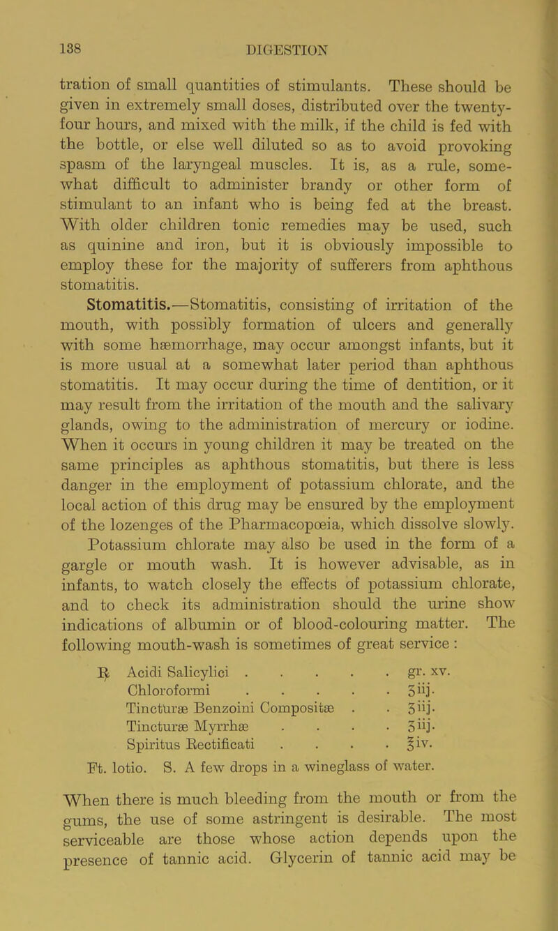 tration of small quantities of stimulants. These should be given in extremely small doses, distributed over the twenty- four hours, and mixed with the milk, if the child is fed with the bottle, or else well diluted so as to avoid provoking spasm of the laryngeal muscles. It is, as a rule, some- what difficult to administer brandy or other form of stimulant to an infant who is being fed at the breast. With older children tonic remedies may be used, such as quinine and iron, but it is obviously impossible to employ these for the majority of sufferers from aphthous stomatitis. Stomatitis.—Stomatitis, consisting of irritation of the mouth, with possibly formation of ulcers and generally with some haemorrhage, may occur amongst infants, but it is more usual at a somewhat later period than aphthous stomatitis. It may occur during the time of dentition, or it may result from the irritation of the mouth and the salivary glands, owing to the administration of mercury or iodine. When it occurs in young children it may be treated on the same principles as aphthous stomatitis, but there is less danger in the employment of potassium chlorate, and the local action of this drug may be ensured by the employment of the lozenges of the Pharmacopoeia, which dissolve slowl5^ Potassium chlorate may also be used in the form of a gargle or mouth wash. It is however advisable, as in infants, to watch closely the effects of potassium chlorate, and to check its administration should the urine show indications of albumin or of blood-colouring matter. The following mouth-wash is sometimes of great service ; Acidi Salicylici .... gr. XV. Chloroformi .... • 5iij- Tincturse Benzoin! Compositae • 5iij. Tincturse Myrrhae • 5iij- Spiritus Eectificati • ?iv- Ft. lotio. S. A few drops in a wineglass of water. When there is much bleeding from the mouth or from the gums, the use of some astringent is desirable. The most serviceable are those whose action depends upon the presence of tannic acid. Glycerin of tannic acid may be