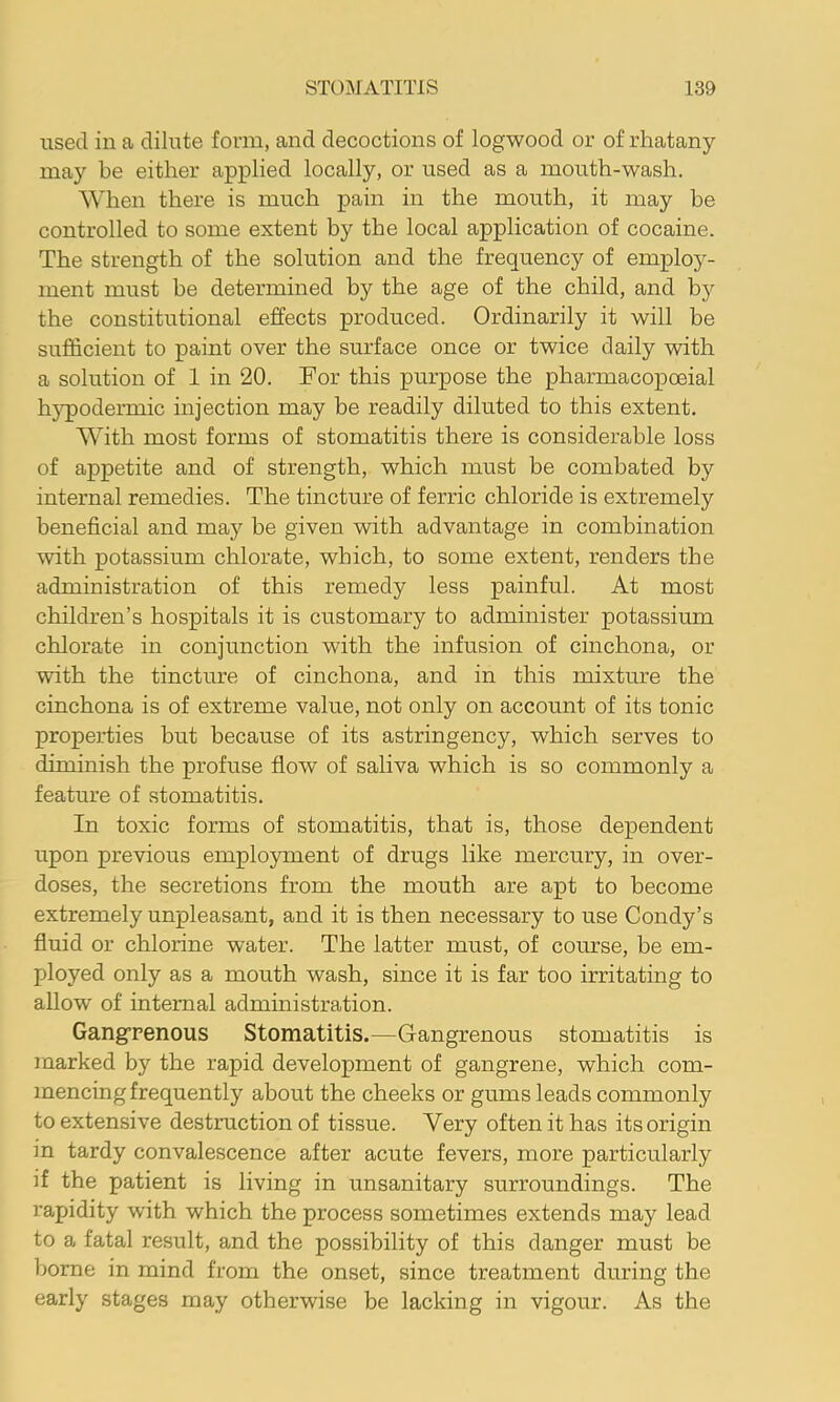 used ill a dilute form, and decoctions of logwood or of rhatany may be either applied locally, or used as a mouth-wash. When there is much pain in the mouth, it may be controlled to some extent by the local application of cocaine. The strength of the solution and the frequency of employ- ment must be determined by the age of the child, and by the constitutional effects produced. Ordinarily it will be sufficient to paint over the surface once or twice daily with a solution of 1 in 20. For this purpose the pharmacopoeial h}q)odermic injection may be readily diluted to this extent. With most forms of stomatitis there is considerable loss of appetite and of strength, which must be combated by internal remedies. The tincture of ferric chloride is extremely beneficial and may be given with advantage in combination with potassium chlorate, which, to some extent, renders the administration of this remedy less painful. At most children’s hospitals it is customary to administer potassium chlorate in conjunction with the infusion of cinchona, or with the tincture of cinchona, and in this mixture the cinchona is of extreme value, not only on account of its tonic properties but because of its astringency, which serves to diminish the profuse flow of saliva which is so commonly a feature of stomatitis. In toxic forms of stomatitis, that is, those dependent upon previous employment of drugs like mercury, in over- doses, the secretions from the mouth are apt to become extremely unpleasant, and it is then necessary to use Condy’s fluid or chlorine water. The latter must, of course, be em- ployed only as a mouth wash, since it is far too irritating to allow of internal administration. Gangrenous Stomatitis.—Gangrenous stomatitis is marked by the rapid development of gangrene, which com- mencing frequently about the cheeks or gums leads commonly to extensive destruction of tissue. Very often it has its origin in tardy convalescence after acute fevers, more particularly if the patient is living in unsanitary surroundings. The rapidity with which the process sometimes extends may lead to a fatal result, and the possibility of this danger must be home in mind from the onset, since treatment during the early stages may otherwise be lacking in vigour. As the