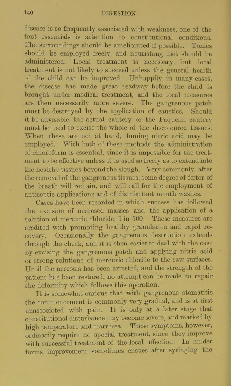 disease is so frequently associated with weakness, one of the first essentials is attention to constitutional conditions. The surroundings should be ameliorated if possible. Tonics should be employed freely, and nourishing diet should be administered. Local treatment is necessary, but local treatment is not likely to succeed unless the general health of the child can be improved. Unhappily, in many cases, the disease has made great headway before the child is brought under medical treatment, and the local measures are then necessarily more severe. The gangrenous patch must be destroyed by the application of caustics. Should it be advisable, the actual cautery or the Paquelin cautery must be used to excise the whole of the discoloured tissues. When these are not at hand, fuming nitric acid may be employed. With both of these methods the administration of chloroform is essential, since it is impossible for the treat- ment to be effective unless it is used so freely as to extend into the healthy tissues beyond the slough. Very commonly, after the removal of the gangrenous tissues, some degree of foetor of the breath will remain, and will call for the employment of antiseptic applications and of disinfectant mouth washes. Cases have been recorded in which success has followed the excision of necrosed masses and the application of a solution of mercuric chloride, 1 in 500. These measures are credited with promoting healthy granulation and rapid re- covery. Occasionally the gangrenous destruction extends through the cheek, and it is then easier to deal with the case by excising the gangrenous patch and applying nitric acid or strong solutions of mercuric chloride to the raw surfaces. Until the necrosis has been arrested, and the strength of the patient has been restored, no attempt can be made to repair the deformity which follows this operation. It is somewhat curious that with gangrenous stomatitis the commencement is commonly very gradual, and is at first unassociated with pain. It is only at a later stage that constitutional disturbance may become severe, and marked by high temperature and diarrhoea. These symptoms, however, ordinarily require no special treatment, since they improve with successful treatment of the local affection. In milder forms improvement sometimes ensues after syringing the