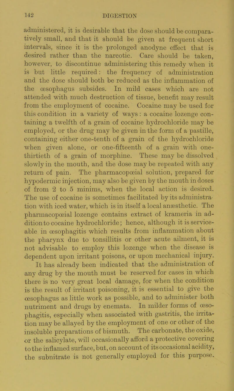 administered, it is desirable that the dose should be compara- tively small, and that it should be given at frequent short intervals, since it is the prolonged anodyne effect that is desired rather than the narcotic. Care should be taken, however, to discontinue administering this remedy when it is but little required: the frequency of administration and the dose should both be reduced as the inflammation of the oesophagus subsides. In mild cases which are not attended with much destruction of tissue, benefit may result from the employment of cocaine. Cocaine may be used for this condition in a variety of ways; a cocaine lozenge con- taining a twelfth of a grain of cocaine hydrochloride may be employed, or the drug may be given in the form of a pastille, containing either one-tenth of a grain of the hydrochloride when given alone, or one-fifteenth of a grain with one- thirtieth of a grain of morphine. These may be dissolved slowly in the mouth, and the dose may be repeated with any return of pain. The pharmacopoeial solution, prepared for hypodermic injection, may also be given by the mouth in doses of from 2 to 5 minims, when the local action is desired. The use of cocaine is sometimes facilitated by its administra- tion with iced water, which is in itself a local anaesthetic. The pharmacopoeial lozenge contains extract of krameria in ad- dition to cocaine hydrochloride; hence, although it is service- able in oesophagitis which results from inflammation about the pharynx due to tonsillitis or other acute ailment, it is not advisable to employ this lozenge when the disease is dependent upon irritant poisons, or upon mechanical injury. It has already been indicated that the administration of any drug by the mouth must be reserved for cases in which there is no very great local damage, for when the condition is the result of irritant poisoning, it is essential to give the oesophagus as little work as possible, and to administer both nutriment and drugs by enemata. In milder forms of oeso- phagitis, especially when associated with gastritis, the irrita- tion may be allayed by the employment of one or other of the insoluble preparations of bismuth. The carbonate, the oxide, or the salicylate, will occasionally afford a protective covering to the inflamed surface, but, on account of its occasional acidity, the subnitrate is not generally employed for this purpose.