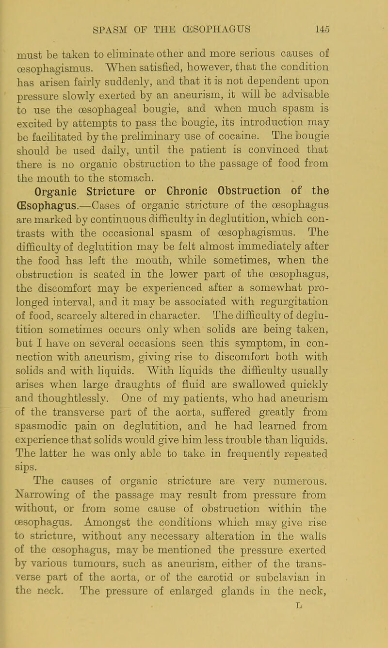 must be taken to eliminate other and more serious causes of oesophagismus. When satisfied, however, that the condition has arisen fairly suddenly, and that it is not dependent upon pressure slowly exerted by an aneurism, it will be advisable to use the oesophageal bougie, and when much spasm is excited by attempts to pass the bougie, its introduction may be facilitated by the preliminary use of cocaine. The bougie should be used daily, until the patient is convinced that there is no organic obstruction to the passage of food from the mouth to the stomach. Opg-anie Stricture or Chronic Obstruction of the CEsophagrus.—Cases of organic stricture of the oesophagus are marked by continuous difficulty in deglutition, which con- trasts with the occasional spasm of oesophagismus. The difficulty of deglutition may be felt almost immediately after the food has left the mouth, while sometimes, when the obstruction is seated in the lower part of the oesophagus, the discomfort may be experienced after a somewhat pro- longed interval, and it may be associated with regurgitation of food, scarcely altered in character. The difficulty of deglu- tition sometimes occurs only when solids are being taken, but I have on several occasions seen this symptom, in con- nection with aneurism, giving rise to discomfort both with soHds and with liquids. With liquids the difficulty usually arises when large draughts of fluid are swallowed quickly and thoughtlessly. One of my patients, who had aneurism of the transverse part of the aorta, suffered greatly from spasmodic pain on deglutition, and he had learned from experience that solids would give him less trouble than liquids. The latter he was only able to take in frequently repeated sips. The causes of organic stricture are very numerous. Narrowing of the passage may result from pressure from without, or from some cause of obstruction within the oesophagus. Amongst the conditions which may give rise to stricture, without any necessary alteration in the walls of the oesophagus, may be mentioned the pressure exerted by various tumours, such as aneurism, either of the trans- verse part of the aorta, or of the carotid or subclavian in the neck. The pressure of enlarged glands in the neck, L