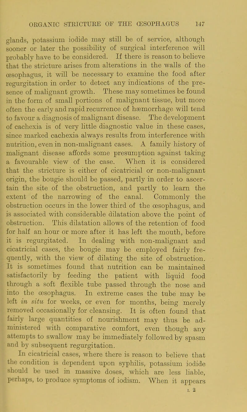 glands, potassium iodide may still be of service, although sooner or later the possibility of surgical interference will probably have to be considered. If there is reason to believe that the stricture arises from alterations in the walls of the oesophagus, it will be necessary to examine the food after regurgitation in order to detect any indications of the pre- sence of malignant growth. These may sometimes be found in the form of small portions of malignant tissue, but more often the early and rapid recurrence of haemorrhage will tend to favour a diagnosis of malignant disease. The development of cachexia is of very little diagnostic value in these cases, since marked cachexia always results from interference with nutrition, even in non-malignant cases. A family history of malignant disease affords some presumption against taking a favourable view of the case. When it is considered that the stricture is either of cicatricial or non-malignant origin, the bougie should be passed, partly in order to ascer- tain the site of the obstruction, and partly to learn the extent of the narrowing of the canal. Commonly the obstruction occurs in the lower third of the oesophagus, and is associated with considerable dilatation above the point of obstruction. This dilatation allows of the retention of food for half an hour or more after it has left the mouth, before it is regurgitated. In dealing with non-malignant and cicatricial cases, the bougie may be employed fairly fre- quently, with the view of dilating the site of obstruction. It is sometimes found that nutrition can be maintained satisfactorily by feeding the patient with liquid food through a soft flexible tube passed through the nose and into the oesophagus. In extreme cases the tube may be left in situ for weeks, or even for months, being merely removed occasionally for cleansing. It is often found that fairly large quantities of nourishment may thus be ad- ministered with comparative comfort, even though any attempts to swallow may be immediately followed by spasm and by subsequent regurgitation. In cicatricial cases, where there is reason to believe that the condition is dependent upon syphilis, potassium iodide should be used in massive doses, which are less liable, perhaps, to produce symptoms of iodism. When it appears