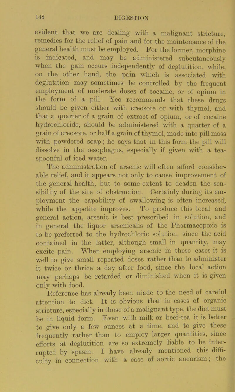 evident that we are dealing with a malignant stricture, remedies for the relief of pain and for the maintenance of the general health must be employed. For the former, morphine is indicated, and may be administered subcutaneously when the pain occurs independently of deglutition, while, on the other hand, the pain which is associated with deglutition may sometimes be controlled by the frequent employment of moderate doses of cocaine, or of opium in the form of a pill. Yeo recommends that these drugs should be given either with creosote or with thymol, and that a quarter of a grain of extract of opium, or of cocaine hydrochloride, should be administered with a quarter of a grain of creosote, or half a grain of thymol, made into pill mass with powdered soap ; he says that in this form the pill will dissolve in the oesophagus, especially if given with a tea- spoonful of iced water. The administration of arsenic will often afford consider- able relief, and it appears not only to cause improvement of the general health, but to some extent to deaden the sen- sibility of the site of obstruction. Certainly dm’ing its em- ployment the capability of swallowing is often increased, while the appetite improves. To produce this local and general action, arsenic is best prescribed in solution, and in general the liquor arsenicalis of the Pharmacopoeia is to be preferred to the hydrochloric solution, since the acid contained in the latter, although small in quantity, may excite pain. When employing arsenic in these cases it is well to give small repeated doses rather than to administer it twice or thrice a day after food, since the local action may perhaps be retarded or diminished when it is given only with food. Reference has already been made to the need of careful attention to diet. It is obvious that in cases of organic stricture, especially in those of a malignant type, the diet must he in liquid form. Even with milk or beef-tea it is better to give only a few ounces at a time, and to give these frequently rather than to employ larger quantities, since efforts at deglutition are so extremely liable to be inter- rupted by spasm. I have already mentioned this diffi- culty in connection with a case of aortic aneurism; the