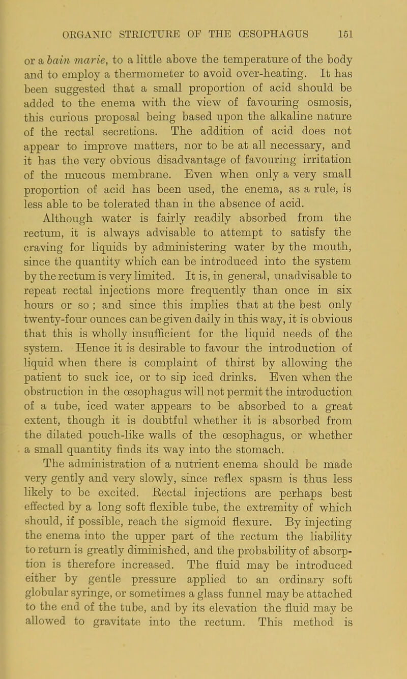 or a hain marie, to a little above the temperature of the body and to employ a thermometer to avoid over-heating. It has been suggested that a small proportion of acid should be added to the enema with the view of favouring osmosis, this curious proposal being based upon the alkaline nature of the rectal secretions. The addition of acid does not appear to improve matters, nor to be at all necessary, and it has the very obvious disadvantage of favouring irritation of the mucous membrane. Even when only a very small proportion of acid has been used, the enema, as a rule, is less able to be tolerated than in the absence of acid. Although water is fairly readily absorbed from the rectum, it is always advisable to attempt to satisfy the craving for liquids by administering water by the mouth, since the quantity which can be introduced into the system hy the rectum is very limited. It is, in general, unadvisable to repeat rectal injections more frequently than once in six hours or so ; and since this implies that at the best only twenty-four ounces can be given daily in this way, it is obvious that this is wholly insufficient for the liquid needs of the system. Hence it is desirable to favour the introduction of liquid when there is complaint of thirst by allowing the patient to suck ice, or to sip iced drinks. Even when the obstruction in the oesophagus will not permit the introduction of a tube, iced water appears to be absorbed to a great extent, though it is doubtful whether it is absorbed from the dilated pouch-like walls of the oesophagus, or whether a small quantity finds its way into the stomach. The administration of a nutrient enema should be made very gently and very slowly, since reflex spasm is thus less likely to be excited. Eectal injections are perhaps best effected by a long soft flexible tube, the extremity of which should, if possible, reach the sigmoid flexure. By injecting the enema into the upper part of the rectum the liability to return is greatly diminished, and the probability of absorp- tion is therefore increased. The fluid may be introduced either by gentle pressure applied to an ordinary soft globular syringe, or sometimes a glass funnel may be attached to the end of the tube, and by its elevation the fluid may be allowed to gravitate into the rectum. This method is