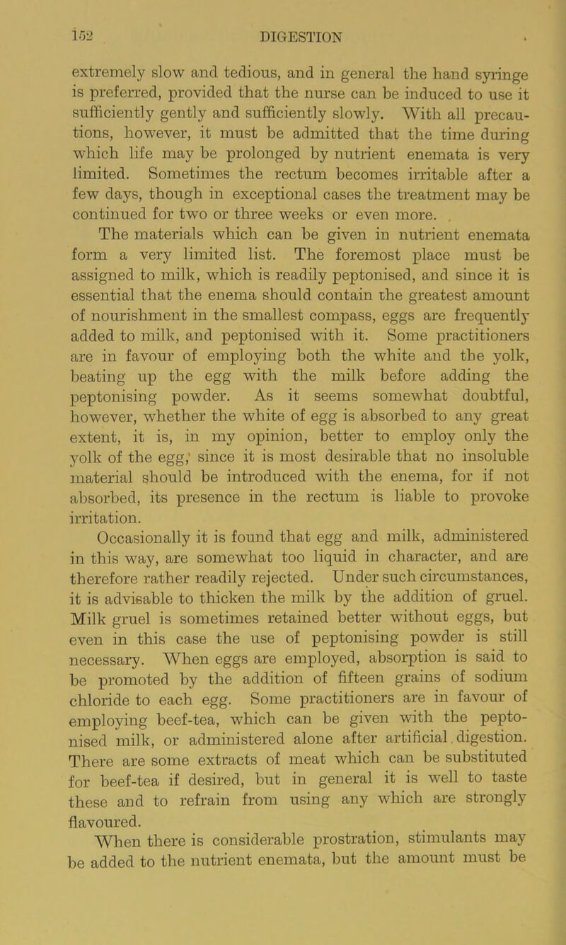 extremely slow and tedious, and in general the hand syringe is preferred, provided that the nurse can be induced to use it sufficiently gently and sufficiently slowly. With all precau- tions, however, it must be admitted that the time during which life may be prolonged by nutrient enemata is very limited. Sometimes the rectum becomes irritable after a few days, though in exceptional cases the treatment may be continued for two or three weeks or even more. The materials which can be given in nutrient enemata form a very limited list. The foremost place must be assigned to milk, which is readily peptonised, and since it is essential that the enema should contain the greatest amount of nourishment in the smallest compass, eggs are frequently added to milk, and peptonised with it. Some practitioners are in favour of employing both the white and the yolk, beating up the egg with the milk before adding the peptonising powder. As it seems somewhat doubtful, however, whether the white of egg is absorbed to any great extent, it is, in my opinion, better to employ only the yolk of the egg,' since it is most desirable that no insoluble material should be introduced with the enema, for if not absorbed, its presence in the rectum is liable to provoke irritation. Occasionally it is found that egg and milk, administered in this way, are somewhat too liquid in character, and are therefore rather readily rejected. Under such circumstances, it is advisable to thicken the milk by the addition of gruel. Milk gruel is sometimes retained better without eggs, but even in this case the use of peptonising powder is still necessary. When eggs are employed, absorption is said to be promoted by the addition of fifteen grains of sodium chloride to each egg. Some practitioners are in favour of employing beef-tea, which can be given with the pepto- nised milk, or administered alone after artificial digestion. There are some extracts of meat which can be substituted for beef-tea if desired, but in general it is well to taste these and to refrain from using any which are strongly- flavoured. When there is considerable prostration, stimulants may be added to the nutrient enemata, but the amount must be