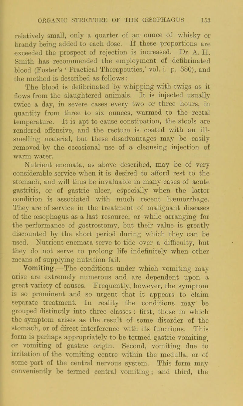 relatively small, only a quarter of an ounce of whisky or brandy being added to each dose. If these proportions are exceeded the prospect of rejection is increased. Dr. A. H. Smith has recommended the employment of defibrinated blood (Foster’s ‘ Practical Therapeutics,’ vol. i. p. 380), and the method is described as follows : The blood is defibrinated by whipping with twigs as it flows from the slaughtered animals. It is injected usually twice a day, in severe cases every two or three hours, in quantity from three to six ounces, warmed to the rectal temperature. It is apt to cause constipation, the stools are rendered offensive, and the rectum is coated with an ill- smelling material, but these disadvantages may be easily removed by the occasional use of a cleansing injection of warm water. Nutrient enemata, as above described, may be of very considerable service when it is desired to afford rest to the stomach, and will thus be invaluable in many cases of acute gastritis, or of gastric ulcer, especially when the latter condition is associated with much recent h£emorrhage. They are of service in the treatment of malignant diseases of the oesophagus as a last resource, or while arranging for the performance of gastrostomy, but their value is greatly discounted by the short period during which they can be used. Nutrient enemata serve to tide over a difficulty, but they do not serve to prolong life indefinitely when other means of supplying nutrition fail. Vomiting’.—The conditions under which vomiting may arise are extremely numerous and are dependent upon a great variety of causes. Frequently, however, the symptom is so prominent and so urgent that it appears to claim separate treatment. In reality the conditions may be grouped distinctly into three classes ; first, those in which the symptom arises as the result of some disorder of the stomach, or of direct interference with its functions. This form is perhaps appropriately to be termed gastric vomiting^ or vomiting of gastric origin. Second, vomiting due to irritation of the vomiting centre within the medulla, or of some part of the central nervous system. This form may conveniently be termed central vomiting; and third, the