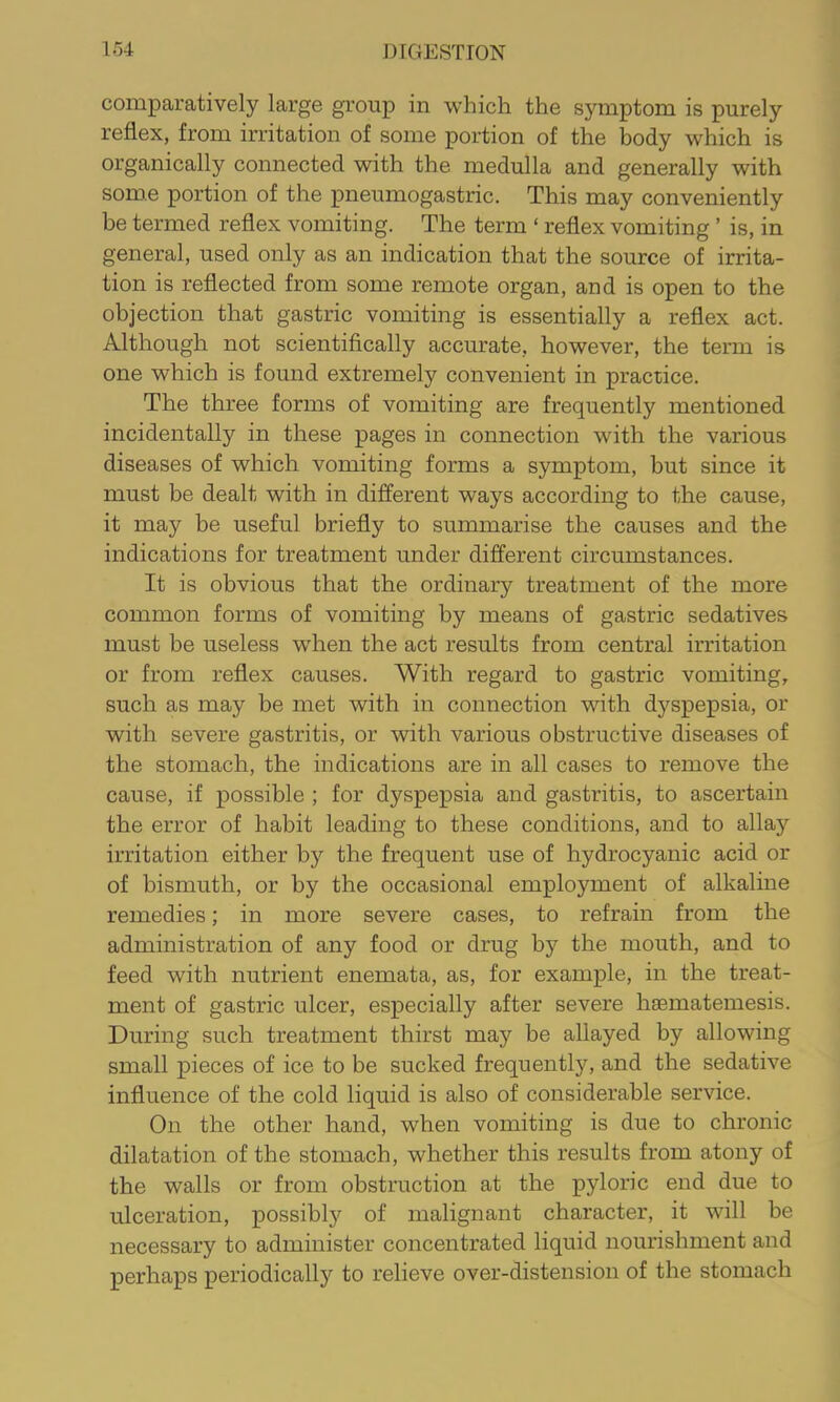 comparatively large group in which the symptom is purely reflex, from irritation of some portion of the body which is organically connected with the medulla and generally with some portion of the pneumogastric. This may conveniently be termed reflex vomiting. The term ‘ reflex vomiting ’ is, in general, used only as an indication that the source of irrita- tion is reflected from some remote organ, and is open to the objection that gastric vomiting is essentially a reflex act. Although not scientifically accurate, however, the term is one which is found extremely convenient in practice. The three forms of vomiting are frequently mentioned incidentally in these pages in connection with the various diseases of which vomiting forms a symptom, but since it must be dealt with in different ways according to the cause, it may be useful briefly to summarise the causes and the indications for treatment under different circumstances. It is obvious that the ordinary treatment of the more common forms of vomiting by means of gastric sedatives must be useless w'hen the act results from central irritation or from reflex causes. With regard to gastric vomiting, such as may be met with in connection with dyspepsia, or with severe gastritis, or with various obstructive diseases of the stomach, the indications are in all cases to remove the cause, if possible ; for dyspepsia and gastritis, to ascertain the error of habit leading to these conditions, and to allay irritation either by the frequent use of hydrocyanic acid or of bismuth, or by the occasional employment of alkaline remedies; in more severe cases, to refrain from the administration of any food or drug by the mouth, and to feed with nutrient enemata, as, for example, in the treat- ment of gastric ulcer, especially after severe hsematemesis. During such treatment thirst may be allayed by allowing small pieces of ice to be sucked frequently, and the sedative influence of the cold liquid is also of considerable service. On the other hand, when vomiting is due to chronic dilatation of the stomach, whether this results from atony of the walls or from obstruction at the pyloric end due to ulceration, possibly of malignant character, it will be necessary to administer concentrated liquid nourishment and perhaps periodically to relieve over-distension of the stomach