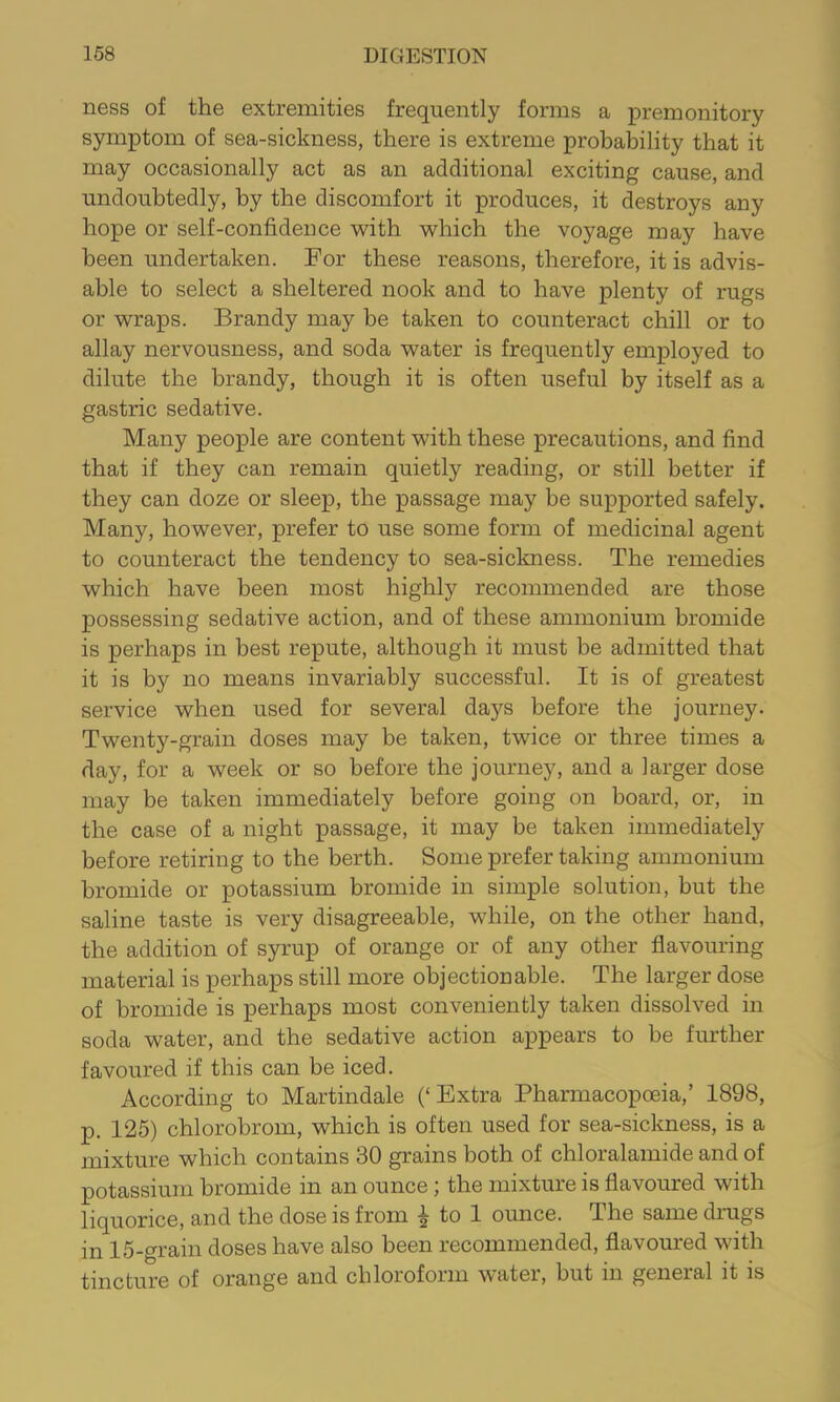 ness of the extremities frequently forms a premonitory symptom of sea-sickness, there is extreme probability that it may occasionally act as an additional exciting cause, and undoubtedly, by the discomfort it produces, it destroys any hope or self-confidence with which the voyage may have been undertaken. For these reasons, therefore, it is advis- able to select a sheltered nook and to have plenty of rugs or wraps. Brandy may be taken to counteract chill or to allay nervousness, and soda water is frequently employed to dilute the brandy, though it is often useful by itself as a gastric sedative. Many people are content with these precautions, and find that if they can remain quietly reading, or still better if they can doze or sleep, the passage may be supported safely. Many, however, prefer to use some form of medicinal agent to counteract the tendency to sea-si elm ess. The remedies which have been most highly recommended are those possessing sedative action, and of these ammonium bromide is perhaps in best repute, although it must be admitted that it is by no means invariably successful. It is of greatest service when used for several days before the journey. Twenty-grain doses may be taken, twice or three times a day, for a week or so before the journey, and a larger dose may be taken immediately before going on board, or, in the case of a night passage, it may be taken immediately before retiring to the berth. Some prefer taking ammonium bromide or potassium bromide in simple solution, but the saline taste is very disagreeable, while, on the other hand, the addition of syrup of orange or of any other flavouring material is perhaps still more objectionable. The larger dose of bromide is perhaps most conveniently taken dissolved in soda water, and the sedative action appears to be further favoured if this can be iced. According to Martindale (‘Extra Pharmacopceia,’ 1898, p. 125) chlorobrom, which is often used for sea-sickness, is a mixture which contains 30 grains both of chloralamide and of potassium bromide in an ounce; the mixture is flavoured with liquorice, and the dose is from ^ to 1 ounce. The same drugs in 15-grain doses have also been recommended, flavom'ed with tincture of orange and chloroform water, but in general it is