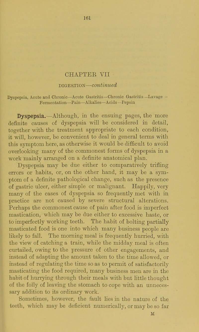 CHAPTEK VII DIGESTION—continued Dyspepsia, Acute and Chronic—Acute Gastritis—Chronic Gastritis —Lavage - Fennentation—Pain—Alkalies—Acids—Pepsin Dyspepsia.—Although, in the ensuing pages, the more definite causes of dyspepsia will be considered in detail, together with the treatment appropriate to each condition, it \sall, however, be convenient to deal in general terms with this symptom here, as otherwise it would he difficult to avoid overlooking many of the commonest forms of dyspepsia in a work mainly arranged on a definite anatomical plan. Dyspepsia may be due either to comparatively trifling errors or habits, or, on the other hand, it may be a sym- ptom of a definite pathological change, such as the presence of gastric ulcer, either simple or malignant. Happily, very many of the cases of dyspepsia so frequently met with in practice are not caused by severe structural alterations. Perhaps the commonest cause of pain after food is imperfect mastication, which may be due either to excessive haste, or to imperfectly working teeth. The habit of bolting partially masticated food is one into which many business people are likely to fall. The morning meal is frequently hurried, with the view of catching a train, while the midday meal is often curtailed, owing to the pressure of other engagements, and instead of adapting the amount taken to the time allowed, or instead of regulating the time so as to permit of satisfactorily masticating the food required, many business men are in the habit of hurrying through their meals with but little thought of the folly of leaving the stomach to cope with an unneces- sary addition to its ordinary work. Sometimes, however, the fault lies in the nature of the teeth, which maybe deficient numerically, or may be so far M