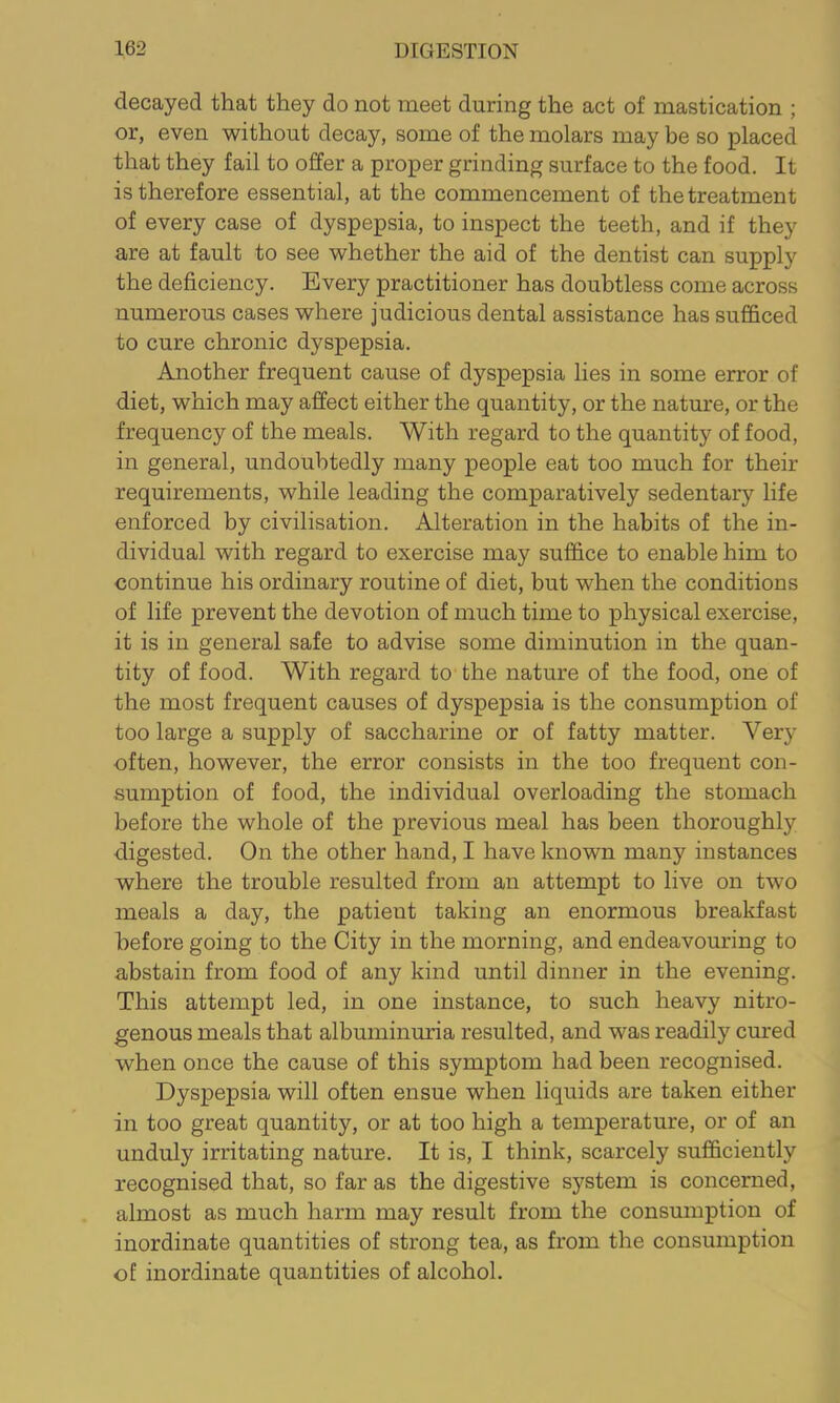 decayed that they do not meet during the act of mastication ; or, even without decay, some of the molars may be so placed that they fail to offer a proper grinding surface to the food. It is therefore essential, at the commencement of the treatment of every case of dyspepsia, to inspect the teeth, and if they are at fault to see whether the aid of the dentist can supply the deficiency. Every practitioner has doubtless come across numerous cases where judicious dental assistance has sufficed to cure chronic dyspepsia. Another frequent cause of dyspepsia lies in some error of diet, which may affect either the quantity, or the nature, or the frequency of the meals. With regard to the quantity of food, in general, undoubtedly many people eat too much for their requirements, while leading the comparatively sedentary life enforced by civilisation. Alteration in the habits of the in- dividual with regard to exercise may suffice to enable him to continue his ordinary routine of diet, but when the conditions of life prevent the devotion of much time to physical exercise, it is in general safe to advise some diminution in the quan- tity of food. With regard to the nature of the food, one of the most frequent causes of dyspepsia is the consumption of too large a supply of saccharine or of fatty matter. Very often, however, the error consists in the too frequent con- sumption of food, the individual overloading the stomach before the whole of the previous meal has been thoroughly digested. On the other hand, I have known many instances where the trouble resulted from an attempt to live on two meals a day, the patient taking an enormous breakfast before going to the City in the morning, and endeavouring to abstain from food of any kind until dinner in the evening. This attempt led, in one instance, to such heavy nitro- genous meals that albuminuria resulted, and was readily cured when once the cause of this symptom had been recognised. Dyspepsia will often ensue when liquids are taken either in too great quantity, or at too high a temperature, or of an unduly irritating nature. It is, I think, scarcely sufficiently recognised that, so far as the digestive system is concerned, almost as much harm may result from the consumption of inordinate quantities of strong tea, as from the consumption of inordinate quantities of alcohol.