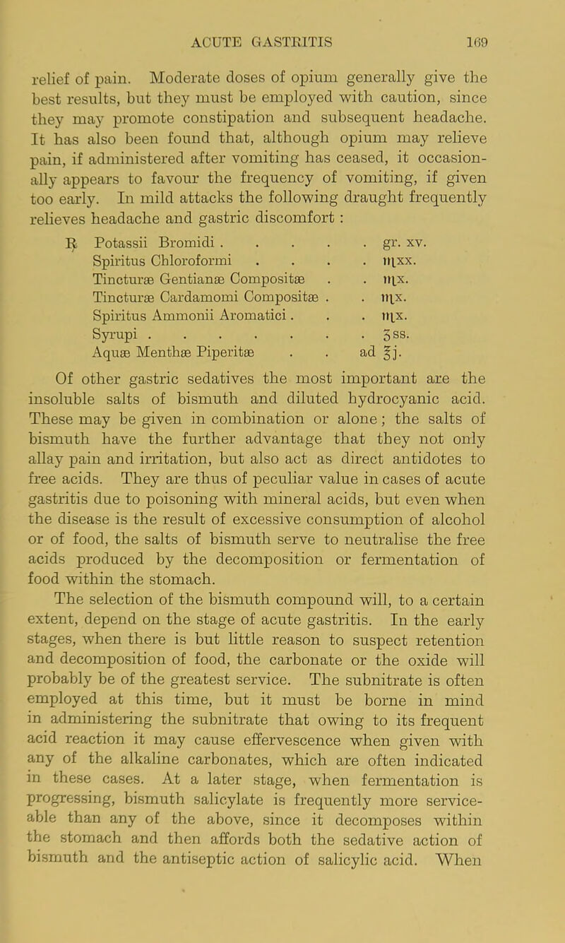 relief of pain. Moderate doses of opium generally give the best results, but they must be employed with caution, since they may promote constipation and subsequent headache. It has also been found that, although opium may relieve pain, if administered after vomiting has ceased, it occasion- ally appears to favour the frequency of vomiting, if given too early. In mild attacks the following draught frequently relieves headache and gastric discomfort: Potassii Bromidi .... . gr. XV. Spiritus Chloroformi . llixx. Tincturae Gentianse Compositae . ULX- Tincturse Cardamomi Compositse . . lux. Spiritus Ammonii Aromatici. . ntx. Syrupi ...... • 5ss- Aquae Menthae Piperitae ad gj. Of other gastric sedatives the most important are the insoluble salts of bismuth and diluted hydrocyanic acid. These may be given in combination or alone; the salts of bismuth have the further advantage that they not only allay pain and irritation, but also act as direct antidotes to free acids. They are thus of peculiar value in cases of acute gastritis due to poisoning with mineral acids, but even when the disease is the result of excessive consumption of alcohol or of food, the salts of bismuth serve to neutralise the free acids produced by the decomposition or fermentation of food within the stomach. The selection of the bismuth compound will, to a certain extent, depend on the stage of acute gastritis. In the early stages, when there is but little reason to suspect retention and decomposition of food, the carbonate or the oxide will probably be of the greatest service. The subnitrate is often employed at this time, but it must he borne in mind in administering the subnitrate that owing to its frequent acid reaction it may cause effervescence when given with any of the alkaline carbonates, which are often indicated in these cases. At a later stage, when fermentation is progressing, bismuth salicylate is frequently more service- able than any of the above, since it decomposes within the stomach and then affords both the sedative action of bismuth and the antiseptic action of salicylic acid. When