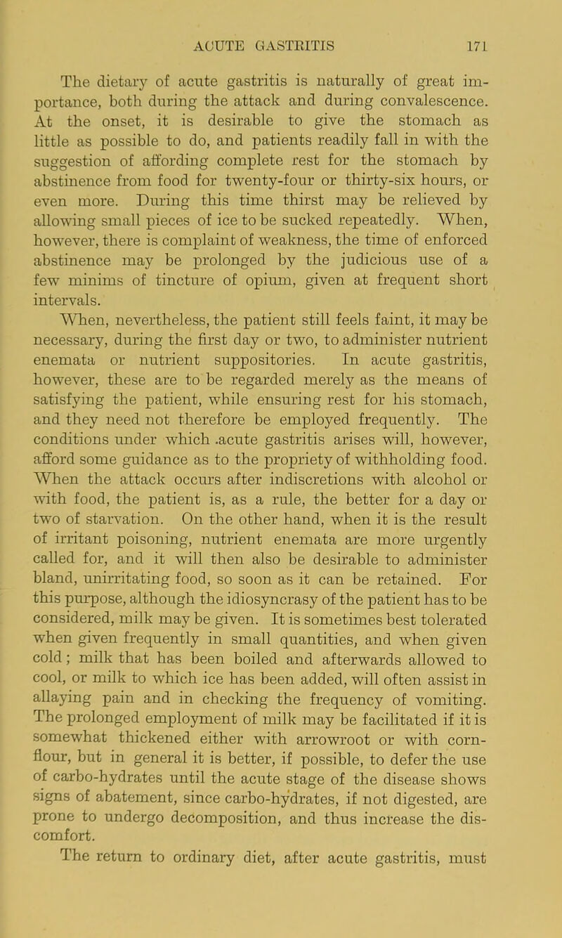 The dietary of acute gastritis is naturally of great im- portance, both during the attack and during convalescence. At the onset, it is desirable to give the stomach as little as possible to do, and patients readily fall in with the suggestion of affording complete rest for the stomach by abstinence from food for twenty-four or thirty-six hours, or even more. During this time thirst may be relieved by allowing small pieces of ice to be sucked repeatedly. When, however, there is complaint of weakness, the time of enforced abstinence may be prolonged by the judicious use of a few minims of tincture of opium, given at frequent short intervals. When, nevertheless, the patient still feels faint, it may be necessary, during the first day or two, to administer nutrient enemata or nutrient suppositories. In acute gastritis, however, these are to be regarded merely as the means of satisfying the patient, while ensuring rest for his stomach, and they need not therefore be employed frequently. The conditions under which .acute gastritis arises will, however, afford some guidance as to the propriety of withholding food. When the attack occurs after indiscretions with alcohol or with food, the patient is, as a rule, the better for a day or two of starvation. On the other hand, when it is the result of irritant poisoning, nutrient enemata are more urgently called for, and it will then also be desirable to administer bland, unirritating food, so soon as it can be retained. For this purpose, although the idiosyncrasy of the patient has to be considered, milk may be given. It is sometimes best tolerated when given frequently in small quantities, and when given cold; milk that has been boiled and afterwards allowed to cool, or milk to which ice has been added, will often assist in allaying pain and in checking the frequency of vomiting. The prolonged employment of milk may be facilitated if it is somewhat thickened either with arrowroot or with corn- flour, but in general it is better, if possible, to defer the use of carbo-hydrates until the acute stage of the disease shows signs of abatement, since carbo-hydrates, if not digested, are- prone to undergo decomposition, and thus increase the dis- comfort. The return to ordinary diet, after acute gastritis, must