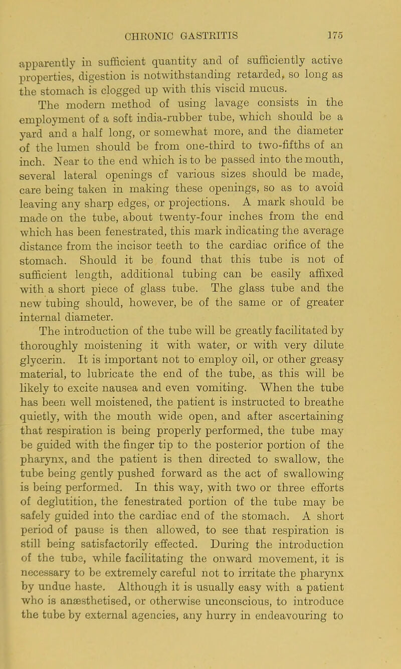 apparently in sufficient quantity and of sufficiently active properties, digestion is notwithstanding retarded, so long as the stomach is clogged up with this viscid mucus. The modern method of using lavage consists in the employment of a soft india-rubber tube, which should be a yard and a half long, or somewhat more, and the diameter of the lumen should be from one-third to two-fifths of an inch. Near to the end which is to be passed into the mouth, several lateral openings cf various sizes should be made, care being taken in making these openings, so as to avoid leaving any sharp edges, or projections. A mark should be made on the tube, about twenty-four inches from the end which has been fenestrated, this mark indicating the average distance from the incisor teeth to the cardiac orifice of the stomach. Should it be found that this tube is not of sufficient length, additional tubing can be easily affixed with a short piece of glass tube. The glass tube and the new tubing should, however, be of the same or of greater internal diameter. The introduction of the tube will be greatly facilitated by thoroughly moistening it with water, or with very dilute glycerin. It is important not to employ oil, or other greasy material, to lubricate the end of the tube, as this will be likely to excite nausea and even vomiting. When the tube has been well moistened, the patient is instructed to breathe quietly, with the mouth wide open, and after ascertaining that respiration is being properly performed, the tube may be guided with the finger tip to the posterior portion of the pharynx, and the patient is then directed to swallow, the tube being gently pushed forward as the act of swallowing is being performed. In this way, with two or three efforts of deglutition, the fenestrated portion of the tube may be safely guided into the cardiac end of the stomach. A short period of pause is then allowed, to see that respiration is still being satisfactorily effected. During the introduction of the tube, while facilitating the onward movement, it is necessary to be extremely careful not to irritate the pharynx by undue haste. Although it is usually easy with a patient who is ansesthetised, or otherwise unconscious, to introduce the tube by external agencies, any hurry in endeavouring to