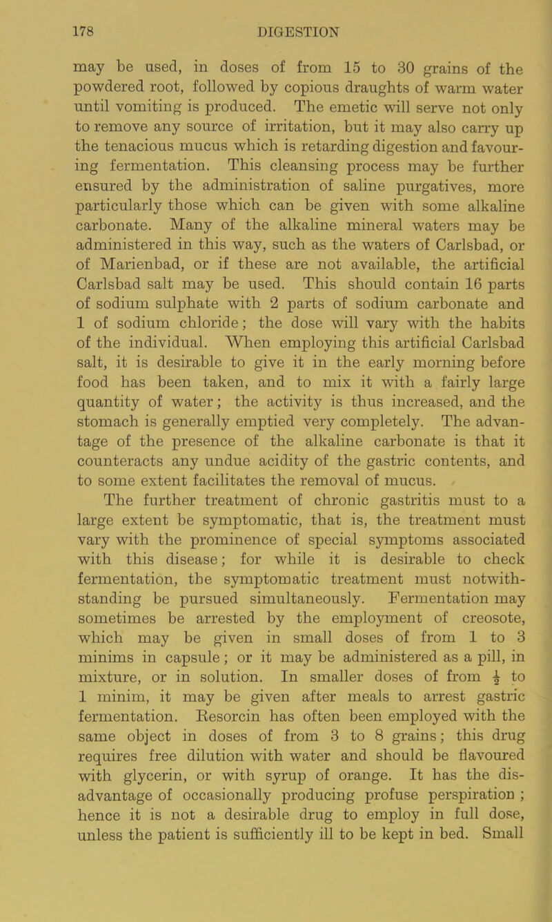 may be used, in doses of from 15 to 30 grains of the powdered root, followed by copious draughts of warm water until vomiting is produced. The emetic will serve not only to remove any source of irritation, but it may also carry up the tenacious mucus which is retarding digestion and favour- ing fermentation. This cleansing process may be further ensured by the administration of saline purgatives, more particularly those which can be given with some alkaline carbonate. Many of the alkaline mineral waters may be administered in this way, such as the waters of Carlsbad, or of Marienbad, or if these are not available, the artificial Carlsbad salt may be used. This should contain 16 parts of sodium sulphate with 2 parts of sodium carbonate and 1 of sodium chloride; the dose will vary with the habits of the individual. When employing this artificial Carlsbad salt, it is desirable to give it in the early morning before food has been taken, and to mix it with a fairly large quantity of water; the activity is thus increased, and the stomach is generally emptied very completely. The advan- tage of the presence of the alkaline carbonate is that it counteracts any undue acidity of the gastric contents, and to some extent facilitates the removal of mucus. The further treatment of chronic gastritis must to a large extent be symptomatic, that is, the treatment must vary with the prominence of special symptoms associated with this disease; for while it is desirable to check fermentation, the symptomatic treatment must notwith- standing be pursued simultaneously. Fermentation may sometimes be arrested by the employment of creosote, which may be given in small doses of from 1 to 3 minims in capsule; or it may be administered as a pill, in mixture, or in solution. In smaller doses of from ^ to 1 minim, it may be given after meals to arrest gastric fermentation. Kesorcin has often been employed with the same object in doses of from 3 to 8 grains; this drug requires free dilution with water and should be flavoured with glycerin, or with syrup of orange. It has the dis- advantage of occasionally producing profuse perspiration ; hence it is not a desirable drug to employ in full dose, unless the patient is sufficiently ill to be kept in bed. Small