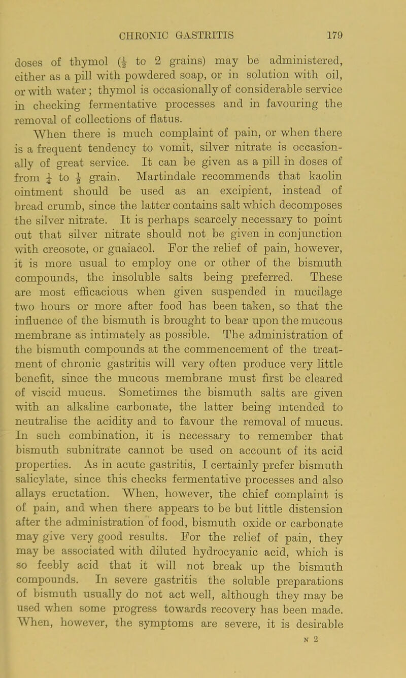 doses of thymol to 2 grains) may be administered, either as a pill with powdered soap, or in solution with oil, or with water; thymol is occasionally of considerable service in checking fermentative processes and in favouring the removal of collections of flatus. When there is much complaint of pain, or when there is a frequent tendency to vomit, silver nitrate is occasion- ally of great service. It can be given as a pill in doses of from j to ^ grain. Martindale recommends that kaolin ointment should be used as an excipient, instead of bread crumb, since the latter contains salt which decomposes the silver nitrate. It is perhaps scarcely necessary to point out that silver nitrate should not be given in conjunction with creosote, or guaiacol. For the relief of pain, however, it is more usual to employ one or other of the bismuth compounds, the insoluble salts being preferred. These are most efficacious when given suspended in mucilage two hom’s or more after food has been taken, so that the influence of the bismuth is brought to bear upon the mucous membrane as intimately as possible. The administration of the bismuth compounds at the commencement of the treat- ment of chronic gastritis will very often produce very little benefit, since the mucous membrane must first be cleared of viscid mucus. Sometimes the bismuth salts are given with an alkaline carbonate, the latter being intended to neutralise the acidity and to favour the removal of mucus. In such combination, it is necessary to remember that bismuth subnitrate cannot be used on account of its acid properties. As in acute gastritis, I certainly prefer bismuth salicylate, since this checks fermentative processes and also allays eructation. When, however, the chief complaint is of pain, and when there appears to be but little distension after the administration of food, bismuth oxide or carbonate may give very good results. For the relief of pain, they may be associated with diluted hydrocyanic acid, which is so feebly acid that it will not break up the bismuth compounds. In severe gastritis the soluble preparations of bismuth usually do not act well, although they may be used when some progress towards recovery has been made. When, however, the symptoms are severe, it is desirable