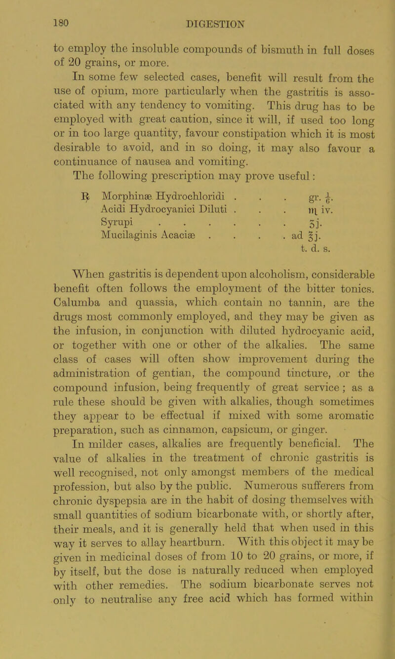 to employ the insoluble compounds of bismuth in full doses of 20 grains, or more. In some few selected cases, benefit will result from the use of opium, more particularly when the gastritis is asso- ciated with any tendency to vomiting. This drug has to be employed with great caution, since it will, if used too long or in too large quantity, favour constipation which it is most desirable to avoid, and in so doing, it may also favour a continuance of nausea and vomiting. The following prescription may prove useful: Morphinae Hydrochloridi . gi’- i Acidi Hydrocyanici Diluti . m. iv. Syrupi . ... . 5j- Mucilaginis Acaciae • ad gj. t. d. s. When gastritis is dependent upon alcoholism, considerable benefit often follows the employment of the hitter tonics. Calumba and quassia, which contain no tannin, are the drugs most commonly employed, and they may be given as the infusion, in conjunction with diluted hydrocyanic acid, or together with one or other of the alkalies. The same class of cases will often show improvement during the administration of gentian, the compound tincture, or the compound infusion, being frequently of great service; as a rule these should be given with alkalies, though sometimes they appear to be effectual if mixed with some aromatic preparation, such as cinnamon, capsicum, or ginger. In milder cases, alkalies are frequently beneficial. The value of alkalies in the treatment of chronic gastritis is well recognised, not only amongst members of the medical profession, but also by the public. Numerous sufferers from chronic dyspepsia are in the habit of dosing themselves with small quantities of sodium bicarbonate with, or shortly after, their meals, and it is generally held that when used in this way it serves to allay heartburn. With this object it may be given in medicinal doses of from 10 to 20 grains, or more, if by itself, but the dose is naturally reduced when employed with other remedies. The sodium bicarbonate serves not only to neutralise any free acid which has formed within