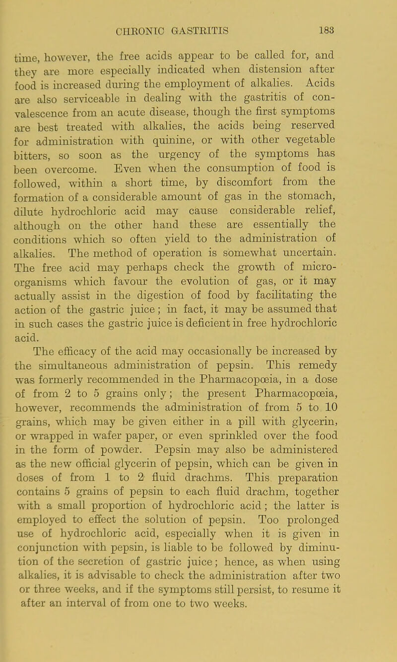 time, however, the free acids appear to be called for, and they are more especially indicated when distension after food is increased during the employment of alkalies. Acids are also serviceable in dealing with the gastritis of con- valescence from an acute disease, though the first symptoms are best treated with alkalies, the acids being reserved for administration with quinine, or with other vegetable bitters, so soon as the urgency of the symptoms has been overcome. Even when the consumption of food is followed, within a short time, by discomfort from the formation of a considerable amount of gas in the stomach, dilute hydrochloric acid may cause considerable relief, although on the other hand these are essentially the conditions which so often yield to the administration of alkalies. The method of operation is somewhat uncertain. The free acid may perhaps check the growth of micro- organisms which favour the evolution of gas, or it may actually assist in the digestion of food by facilitating the action of the gastric juice; in fact, it may be assumed that in such cases the gastric juice is deficient in free hydrochloric acid. The efficacy of the acid may occasionally be increased by the simultaneous administration of pepsin. This remedy was formerly recommended in the Pharmacopoeia, in a dose of from 2 to 5 grains only; the present Pharmacopoeia, however, recommends the administration of from 5 to 10 grains, which may be given either in a pill with glycerin, or wrapped in wafer paper, or even sprinkled over the food in the form of powder. Pepsin may also be administered as the new official glycerin of pepsin, which can be given in doses of from 1 to 2 fluid drachms. This preparation contains 5 grains of pepsin to each fluid drachm, together with a small proportion of hydrochloric acid; the latter is employed to effect the solution of pepsin. Too prolonged use of hydrochloric acid, especially when it is given in conjunction with pepsin, is liable to be followed by diminu- tion of the secretion of gastric juice; hence, as when using alkalies, it is advisable to check the administration after two or three weeks, and if the symptoms still persist, to resume it after an interval of from one to two weeks.