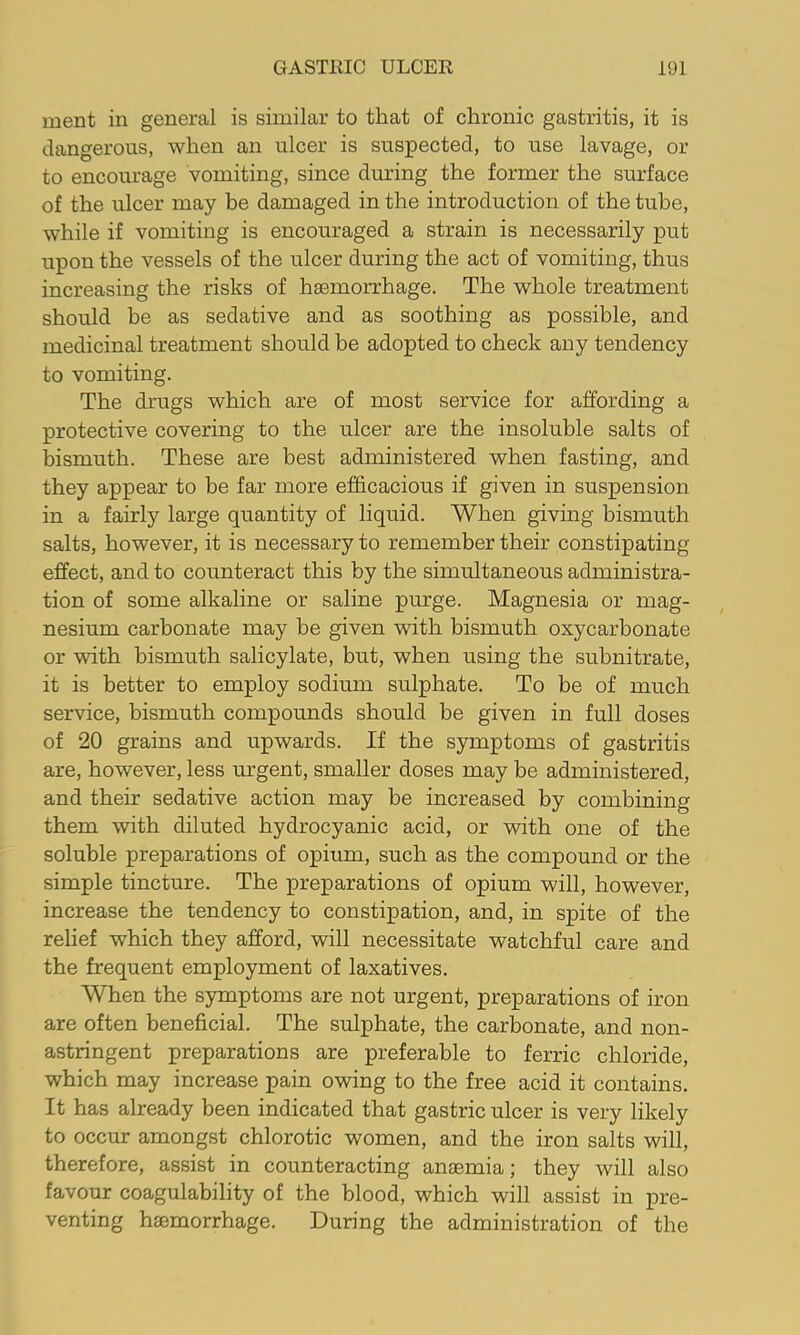 ment in general is similar to that of chronic gastritis, it is dangerous, when an ulcer is suspected, to use lavage, or to encourage vomiting, since during the former the surface of the ulcer may be damaged in the introduction of the tube, while if vomiting is encouraged a strain is necessarily put upon the vessels of the ulcer during the act of vomiting, thus increasing the risks of hsemorrhage. The whole treatment should be as sedative and as soothing as possible, and medicinal treatment should be adopted to check any tendency to vomiting. The drugs which are of most service for affording a protective covering to the ulcer are the insoluble salts of bismuth. These are best administered when fasting, and they appear to be far more efficacious if given in suspension in a fairly large quantity of liquid. When giving bismuth salts, however, it is necessary to remember their constipating effect, and to counteract this by the simultaneous administra- tion of some alkaline or saline purge. Magnesia or mag- nesium carbonate may he given with bismuth oxycarbonate or with bismuth salicylate, but, when using the subnitrate, it is better to employ sodium sulphate. To be of much service, bismuth compounds should be given in full doses of 20 grains and upwards. If the symptoms of gastritis are, however, less urgent, smaller doses may be administered, and their sedative action may be increased by combining them with diluted hydrocyanic acid, or with one of the soluble preparations of opium, such as the compound or the simple tincture. The preparations of opium will, however, increase the tendency to constipation, and, in spite of the relief which they afford, will necessitate watchful care and the frequent employment of laxatives. When the symptoms are not urgent, preparations of iron are often beneficial. The sulphate, the carbonate, and non- astringent preparations are preferable to ferric chloride, which may increase pain owing to the free acid it contains. It has already been indicated that gastric ulcer is very likely to occur amongst chlorotic women, and the iron salts will, therefore, assist in counteracting anaemia; they will also favour coagulability of the blood, which will assist in pre- venting haemorrhage. During the administration of the