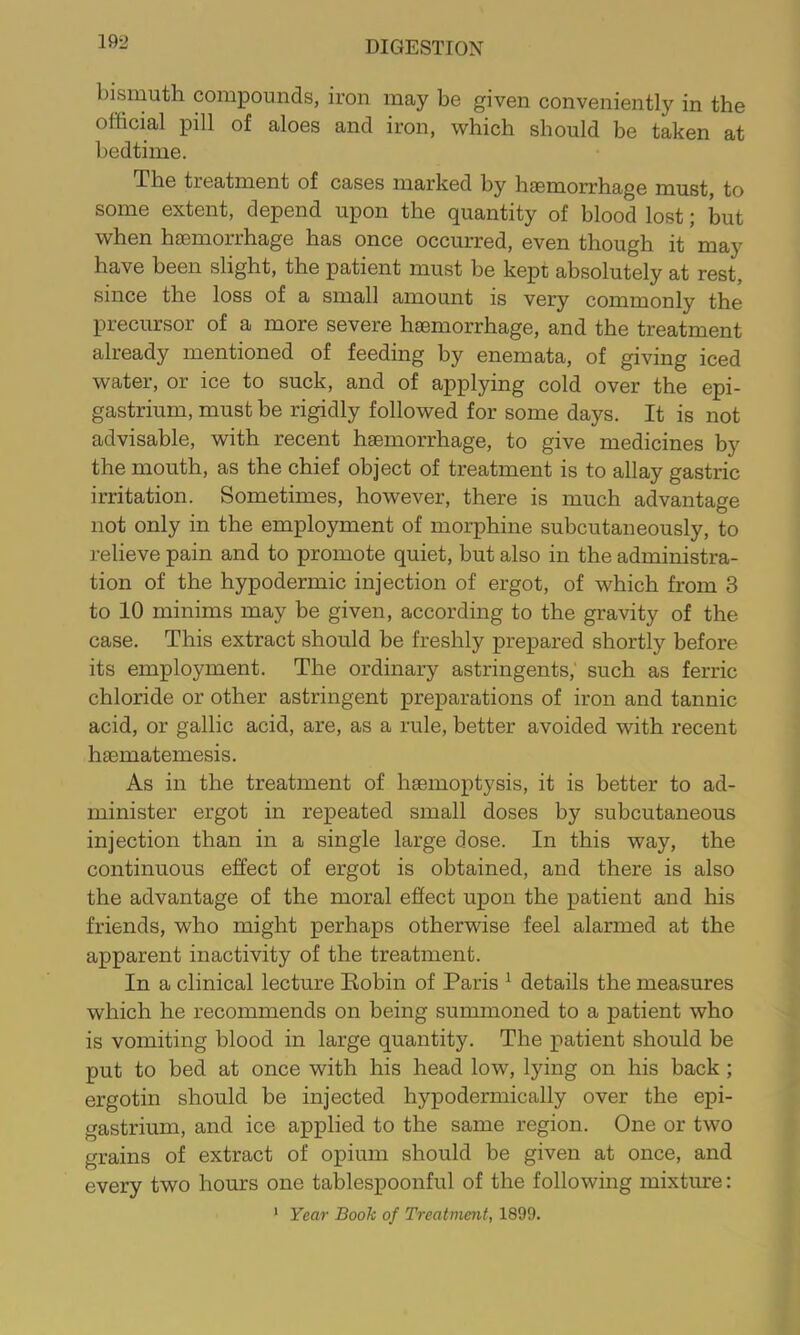 bismuth compounds, iron may be given conveniently in the official pill of aloes and iron, which should be taken at bedtime. The treatment of cases marked by haemorrhage must, to some extent, depend upon the quantity of blood lost; but when haemorrhage has once occurred, even though it may have been slight, the patient must be kept absolutely at rest, since the loss of a small amount is very commonly the precursor of a more severe haemorrhage, and the treatment already mentioned of feeding by enemata, of giving iced water, or ice to suck, and of applying cold over the epi- gastrium, must be rigidly followed for some days. It is not advisable, with recent haemorrhage, to give medicines by the mouth, as the chief object of treatment is to allay gastric irritation. Sometimes, however, there is much advantage not only in the employment of morphine subcutaneously, to relieve pain and to promote quiet, but also in the administra- tion of the hypodermic injection of ergot, of which from 3 to 10 minims may be given, according to the gravity of the case. This extract should be freshly prepared shortly before its employment. The ordinary astringents,' such as ferric chloride or other astringent preparations of iron and tannic acid, or gallic acid, are, as a rule, better avoided with recent hsematemesis. As in the treatment of haemoptysis, it is better to ad- minister ergot in repeated small doses by subcutaneous injection than in a single large dose. In this way, the continuous effect of ergot is obtained, and there is also the advantage of the moral efiect upon the patient and his friends, who might perhaps otherwise feel alarmed at the apparent inactivity of the treatment. In a clinical lecture Kobin of Paris ^ details the measures which he recommends on being summoned to a patient who is vomiting blood in large quantity. The patient should be put to bed at once with his head low, lying on his back; ergotin should be injected hypodermically over the epi- gastrium, and ice applied to the same region. One or two grains of extract of opium should be given at once, and every two hours one tablespoonful of the following mixture: * Year Book of Treatnmit, 1899.