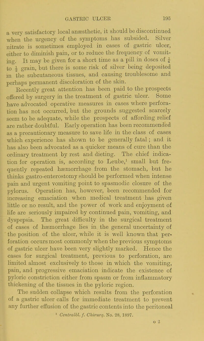 a very satisfactory local aneesthetic, it should be discontinued when the urgency of the symptoms has subsided. Silver- nitrate is sometimes employed in cases of gastric ulcer, either to diminish pain, or to reduce the frequency of vomit- ing. It may he given for a short time as a pill in doses of ^ to ^ grain, hut there is some risk of silver being deposited m the subcutaneous tissues, and causing troublesome and perhaps permanent discoloration of the skin. Recently great attention has been paid to the prospects offered by surgery in the treatment of gastric ulcer. Some have advocated operative measures in cases where perfora- tion has not occurred, but the grounds suggested scarcely seem to be adequate, while the prospects of affording relief are rather doubtful. Early operation has been recommended as a precautionary measure to save life in the class of cases which experience has shown to be generally fatal; and it has also been advocated as a quicker means of cure than the ordinary treatment by rest and dieting. The chief indica- tion for operation is, according to Leube,* small but fre- quently repeated haemorrhage from the stomach, but he thinks gastro-enterostomy should be performed when intense pain and m-gent vomiting point to spasmodic closure of the pylorus. Operation has, however, been recommended for increasing emaciation when medical treatment has given little or no result, and the power of work and enjoyment of life are seriously impaired by continued pain, vomiting, and dyspepsia. The great difficulty in the surgical treatment of cases of haemorrhage lies in the general uncertainty of the position of the ulcer, while it is well known that per- foration occurs most commonly when the previous symptoms of gastric ulcer have been very slightly marked. Hence the cases for surgical treatment, previous to perforation, are limited almost exclusively to those in which the vomiting, pain, and progressive emaciation indicate the existence of pyloric constriction either from spasm or from inflammatory thickening of the tissues in the pyloric region. The sudden collapse which results from the perforation of a gastric ulcer calls for immediate treatment to prevent any further effusion of the gastric contents into the peritoneal ' Ceniralbl. f. Chirurq. No. 28, 1897.