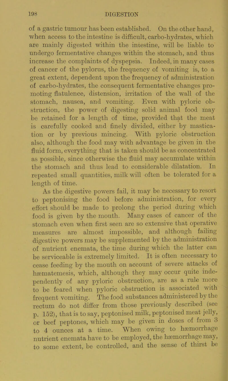 of a gastric tumour has been established. On the other hand, when access to the intestine is difficult, carbo-hydrates, which are mainly digested within the intestine, will be liable to undergo fermentative changes within the stomach, and thus increase the complaints of dyspepsia. Indeed, in many cases of cancer of the pylorus, the frequency of vomiting is, to a great extent, dependent upon the frequency of administration of carbo-hydrates, the consequent fermentative changes pro- moting flatulence, distension, irritation of the wall of the stomach, nausea, and vomiting. Even with pyloric ob- struction, the power of digesting solid animal food may be retained for a length of time, provided that the meat is carefully cooked and finely divided, either by mastica- tion or by previous mincing. With pyloric obstruction also, although the food may with advantage be given in the fluid form, everything that is taken should he as concentrated as possible, since otherwise the fluid may accumulate within the stomach and thus lead to considerable dilatation. In repeated small quantities, milk will often be tolerated for a length of time. As the digestive pow’ers fail, it may be necessary to resort to peptonising the food before administration, for every effort should be made to prolong the period during which food is given by the mouth. Many cases of cancer of the stomach even when first seen are so extensive that operative measures are almost impossible, and although failing digestive powers may be supplemented by the administration of nutrient enemata, the time during which the latter can be serviceable is extremely limited. It is often necessary to cease feeding by the mouth on account of severe attacks of hgematemesis, which, although they may occur quite inde- pendently of anj'^ pyloric obstruction, are as a rule more to be feared when pyloric obstruction is associated with frequent vomiting. The food substances administered by the rectum do not differ from those previously described (see p. 152), that is to say, peptonised milk, peptonised meat jelly, or beef peptones, which may be given in doses of from 3 to 4 ounces at a time. When owing to haemorrhage nutrient enemata have to be employed, the haemorrhage may, to some extent, be controlled, and the sense of thirst be